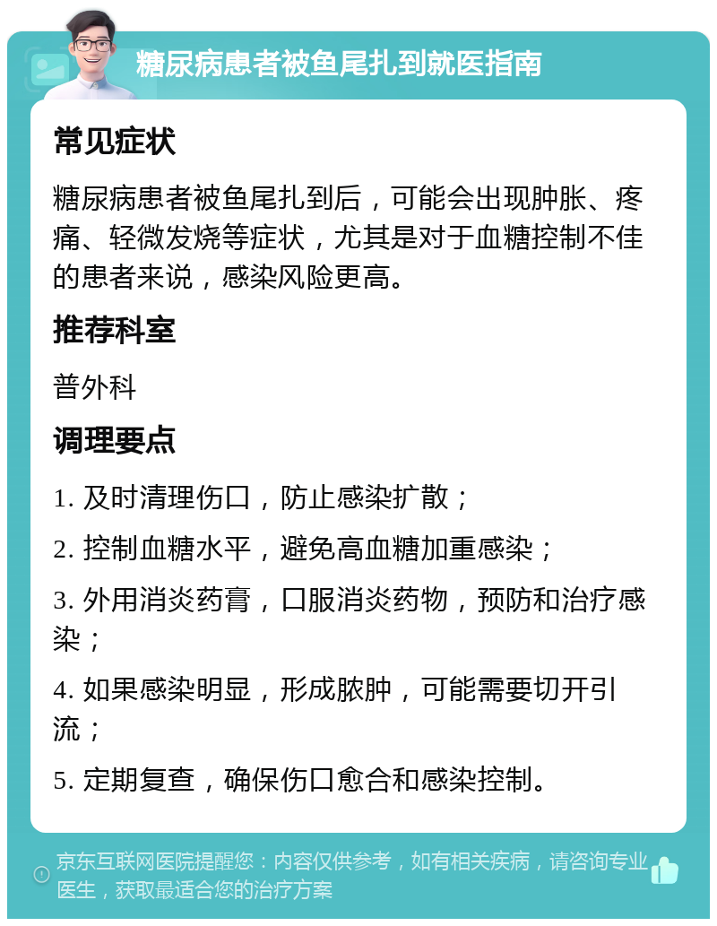 糖尿病患者被鱼尾扎到就医指南 常见症状 糖尿病患者被鱼尾扎到后，可能会出现肿胀、疼痛、轻微发烧等症状，尤其是对于血糖控制不佳的患者来说，感染风险更高。 推荐科室 普外科 调理要点 1. 及时清理伤口，防止感染扩散； 2. 控制血糖水平，避免高血糖加重感染； 3. 外用消炎药膏，口服消炎药物，预防和治疗感染； 4. 如果感染明显，形成脓肿，可能需要切开引流； 5. 定期复查，确保伤口愈合和感染控制。