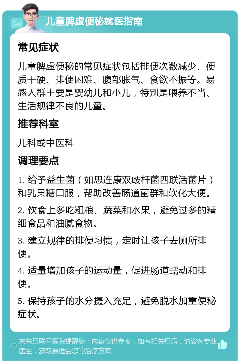 儿童脾虚便秘就医指南 常见症状 儿童脾虚便秘的常见症状包括排便次数减少、便质干硬、排便困难、腹部胀气、食欲不振等。易感人群主要是婴幼儿和小儿，特别是喂养不当、生活规律不良的儿童。 推荐科室 儿科或中医科 调理要点 1. 给予益生菌（如思连康双歧杆菌四联活菌片）和乳果糖口服，帮助改善肠道菌群和软化大便。 2. 饮食上多吃粗粮、蔬菜和水果，避免过多的精细食品和油腻食物。 3. 建立规律的排便习惯，定时让孩子去厕所排便。 4. 适量增加孩子的运动量，促进肠道蠕动和排便。 5. 保持孩子的水分摄入充足，避免脱水加重便秘症状。