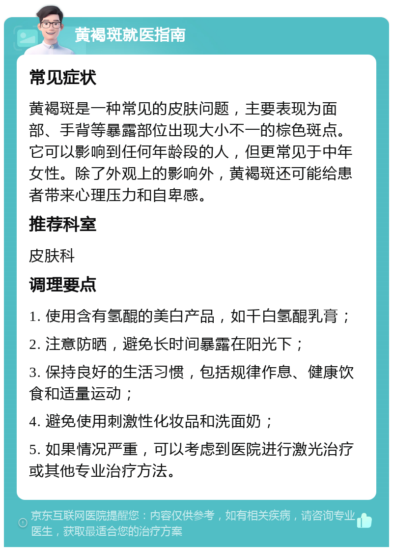 黄褐斑就医指南 常见症状 黄褐斑是一种常见的皮肤问题，主要表现为面部、手背等暴露部位出现大小不一的棕色斑点。它可以影响到任何年龄段的人，但更常见于中年女性。除了外观上的影响外，黄褐斑还可能给患者带来心理压力和自卑感。 推荐科室 皮肤科 调理要点 1. 使用含有氢醌的美白产品，如千白氢醌乳膏； 2. 注意防晒，避免长时间暴露在阳光下； 3. 保持良好的生活习惯，包括规律作息、健康饮食和适量运动； 4. 避免使用刺激性化妆品和洗面奶； 5. 如果情况严重，可以考虑到医院进行激光治疗或其他专业治疗方法。