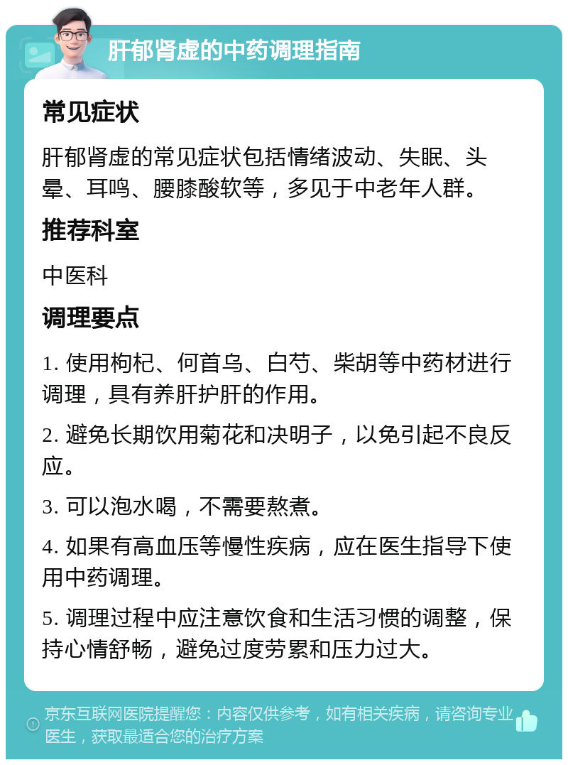 肝郁肾虚的中药调理指南 常见症状 肝郁肾虚的常见症状包括情绪波动、失眠、头晕、耳鸣、腰膝酸软等，多见于中老年人群。 推荐科室 中医科 调理要点 1. 使用枸杞、何首乌、白芍、柴胡等中药材进行调理，具有养肝护肝的作用。 2. 避免长期饮用菊花和决明子，以免引起不良反应。 3. 可以泡水喝，不需要熬煮。 4. 如果有高血压等慢性疾病，应在医生指导下使用中药调理。 5. 调理过程中应注意饮食和生活习惯的调整，保持心情舒畅，避免过度劳累和压力过大。