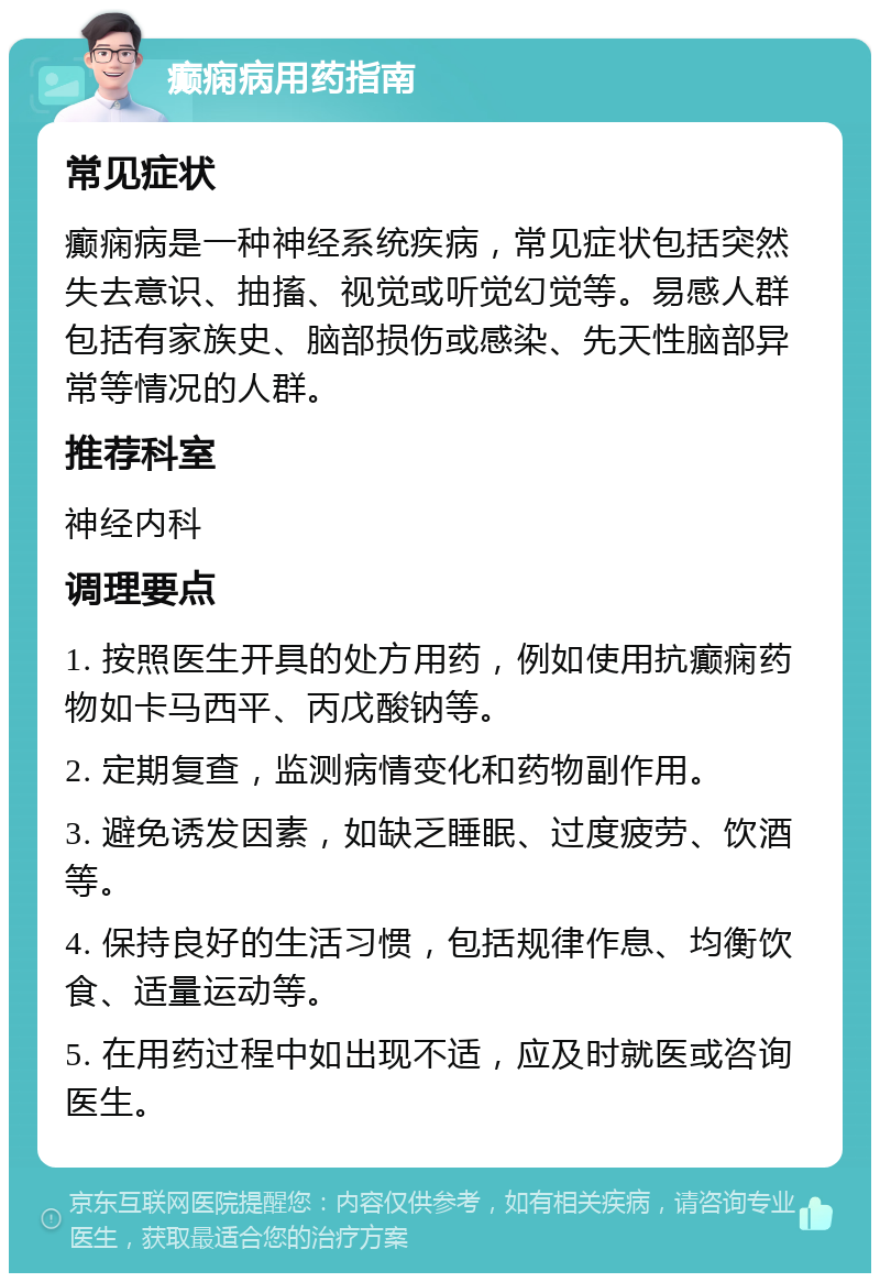 癫痫病用药指南 常见症状 癫痫病是一种神经系统疾病，常见症状包括突然失去意识、抽搐、视觉或听觉幻觉等。易感人群包括有家族史、脑部损伤或感染、先天性脑部异常等情况的人群。 推荐科室 神经内科 调理要点 1. 按照医生开具的处方用药，例如使用抗癫痫药物如卡马西平、丙戊酸钠等。 2. 定期复查，监测病情变化和药物副作用。 3. 避免诱发因素，如缺乏睡眠、过度疲劳、饮酒等。 4. 保持良好的生活习惯，包括规律作息、均衡饮食、适量运动等。 5. 在用药过程中如出现不适，应及时就医或咨询医生。