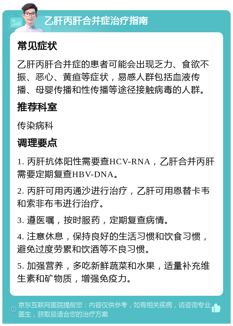 乙肝丙肝合并症治疗指南 常见症状 乙肝丙肝合并症的患者可能会出现乏力、食欲不振、恶心、黄疸等症状，易感人群包括血液传播、母婴传播和性传播等途径接触病毒的人群。 推荐科室 传染病科 调理要点 1. 丙肝抗体阳性需要查HCV-RNA，乙肝合并丙肝需要定期复查HBV-DNA。 2. 丙肝可用丙通沙进行治疗，乙肝可用恩替卡韦和索非布韦进行治疗。 3. 遵医嘱，按时服药，定期复查病情。 4. 注意休息，保持良好的生活习惯和饮食习惯，避免过度劳累和饮酒等不良习惯。 5. 加强营养，多吃新鲜蔬菜和水果，适量补充维生素和矿物质，增强免疫力。