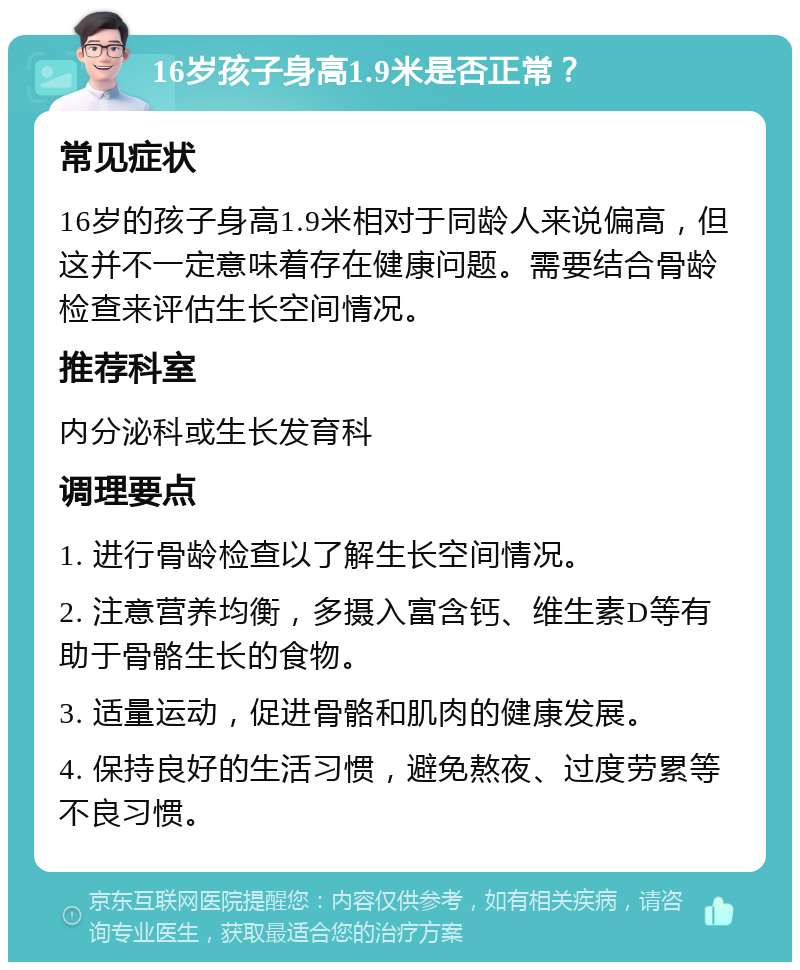 16岁孩子身高1.9米是否正常？ 常见症状 16岁的孩子身高1.9米相对于同龄人来说偏高，但这并不一定意味着存在健康问题。需要结合骨龄检查来评估生长空间情况。 推荐科室 内分泌科或生长发育科 调理要点 1. 进行骨龄检查以了解生长空间情况。 2. 注意营养均衡，多摄入富含钙、维生素D等有助于骨骼生长的食物。 3. 适量运动，促进骨骼和肌肉的健康发展。 4. 保持良好的生活习惯，避免熬夜、过度劳累等不良习惯。