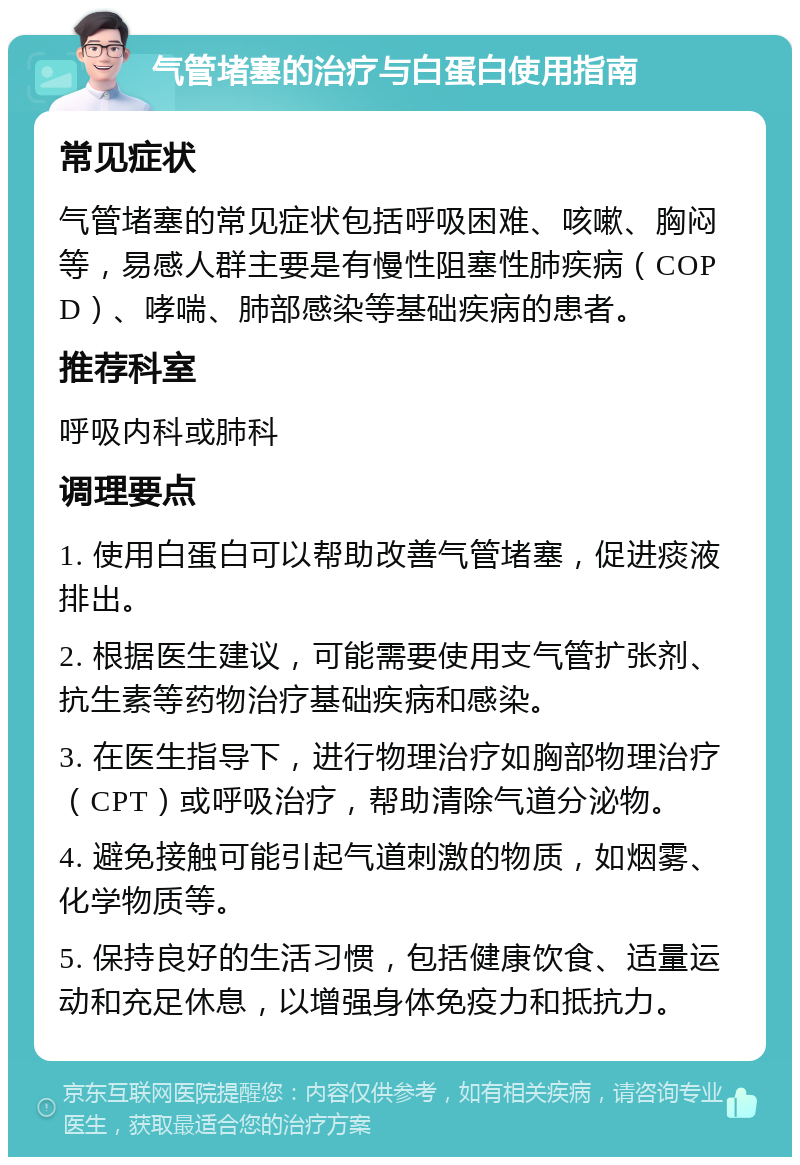 气管堵塞的治疗与白蛋白使用指南 常见症状 气管堵塞的常见症状包括呼吸困难、咳嗽、胸闷等，易感人群主要是有慢性阻塞性肺疾病（COPD）、哮喘、肺部感染等基础疾病的患者。 推荐科室 呼吸内科或肺科 调理要点 1. 使用白蛋白可以帮助改善气管堵塞，促进痰液排出。 2. 根据医生建议，可能需要使用支气管扩张剂、抗生素等药物治疗基础疾病和感染。 3. 在医生指导下，进行物理治疗如胸部物理治疗（CPT）或呼吸治疗，帮助清除气道分泌物。 4. 避免接触可能引起气道刺激的物质，如烟雾、化学物质等。 5. 保持良好的生活习惯，包括健康饮食、适量运动和充足休息，以增强身体免疫力和抵抗力。