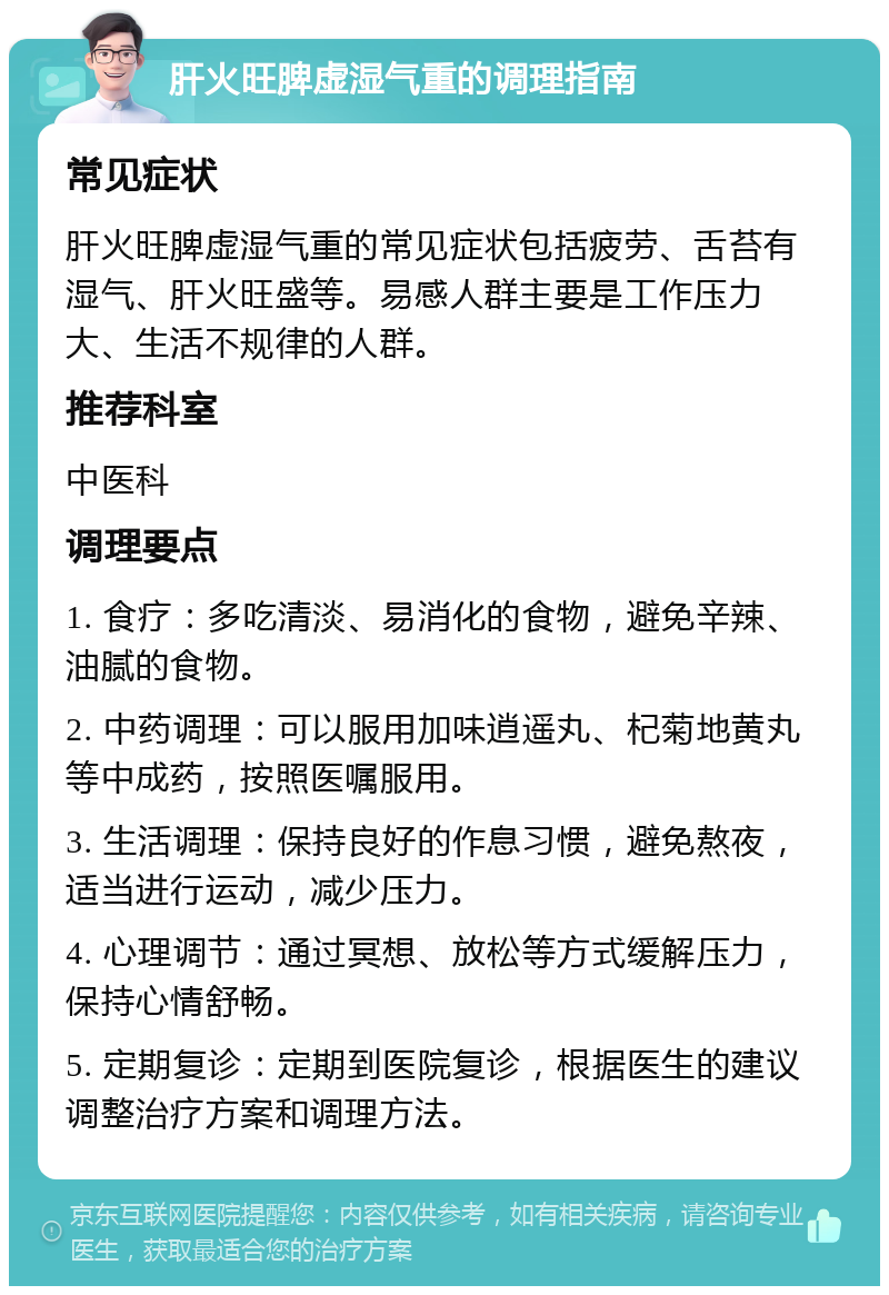 肝火旺脾虚湿气重的调理指南 常见症状 肝火旺脾虚湿气重的常见症状包括疲劳、舌苔有湿气、肝火旺盛等。易感人群主要是工作压力大、生活不规律的人群。 推荐科室 中医科 调理要点 1. 食疗：多吃清淡、易消化的食物，避免辛辣、油腻的食物。 2. 中药调理：可以服用加味逍遥丸、杞菊地黄丸等中成药，按照医嘱服用。 3. 生活调理：保持良好的作息习惯，避免熬夜，适当进行运动，减少压力。 4. 心理调节：通过冥想、放松等方式缓解压力，保持心情舒畅。 5. 定期复诊：定期到医院复诊，根据医生的建议调整治疗方案和调理方法。