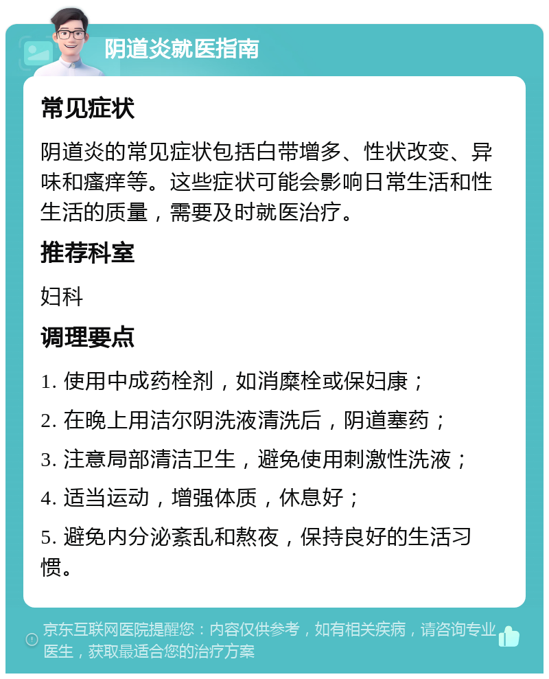 阴道炎就医指南 常见症状 阴道炎的常见症状包括白带增多、性状改变、异味和瘙痒等。这些症状可能会影响日常生活和性生活的质量，需要及时就医治疗。 推荐科室 妇科 调理要点 1. 使用中成药栓剂，如消糜栓或保妇康； 2. 在晚上用洁尔阴洗液清洗后，阴道塞药； 3. 注意局部清洁卫生，避免使用刺激性洗液； 4. 适当运动，增强体质，休息好； 5. 避免内分泌紊乱和熬夜，保持良好的生活习惯。