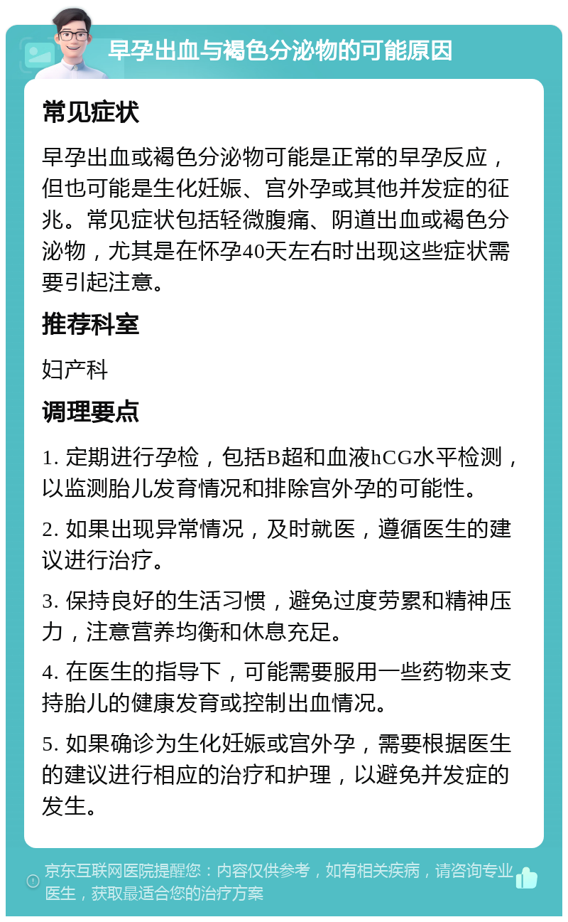 早孕出血与褐色分泌物的可能原因 常见症状 早孕出血或褐色分泌物可能是正常的早孕反应，但也可能是生化妊娠、宫外孕或其他并发症的征兆。常见症状包括轻微腹痛、阴道出血或褐色分泌物，尤其是在怀孕40天左右时出现这些症状需要引起注意。 推荐科室 妇产科 调理要点 1. 定期进行孕检，包括B超和血液hCG水平检测，以监测胎儿发育情况和排除宫外孕的可能性。 2. 如果出现异常情况，及时就医，遵循医生的建议进行治疗。 3. 保持良好的生活习惯，避免过度劳累和精神压力，注意营养均衡和休息充足。 4. 在医生的指导下，可能需要服用一些药物来支持胎儿的健康发育或控制出血情况。 5. 如果确诊为生化妊娠或宫外孕，需要根据医生的建议进行相应的治疗和护理，以避免并发症的发生。