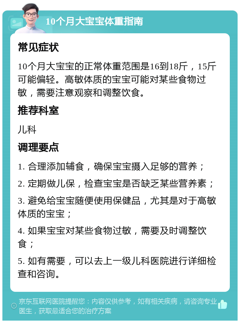 10个月大宝宝体重指南 常见症状 10个月大宝宝的正常体重范围是16到18斤，15斤可能偏轻。高敏体质的宝宝可能对某些食物过敏，需要注意观察和调整饮食。 推荐科室 儿科 调理要点 1. 合理添加辅食，确保宝宝摄入足够的营养； 2. 定期做儿保，检查宝宝是否缺乏某些营养素； 3. 避免给宝宝随便使用保健品，尤其是对于高敏体质的宝宝； 4. 如果宝宝对某些食物过敏，需要及时调整饮食； 5. 如有需要，可以去上一级儿科医院进行详细检查和咨询。