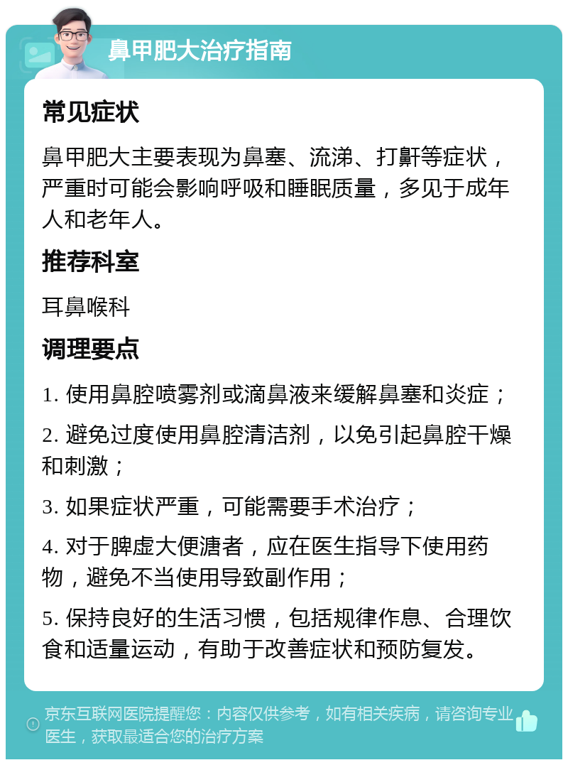 鼻甲肥大治疗指南 常见症状 鼻甲肥大主要表现为鼻塞、流涕、打鼾等症状，严重时可能会影响呼吸和睡眠质量，多见于成年人和老年人。 推荐科室 耳鼻喉科 调理要点 1. 使用鼻腔喷雾剂或滴鼻液来缓解鼻塞和炎症； 2. 避免过度使用鼻腔清洁剂，以免引起鼻腔干燥和刺激； 3. 如果症状严重，可能需要手术治疗； 4. 对于脾虚大便溏者，应在医生指导下使用药物，避免不当使用导致副作用； 5. 保持良好的生活习惯，包括规律作息、合理饮食和适量运动，有助于改善症状和预防复发。