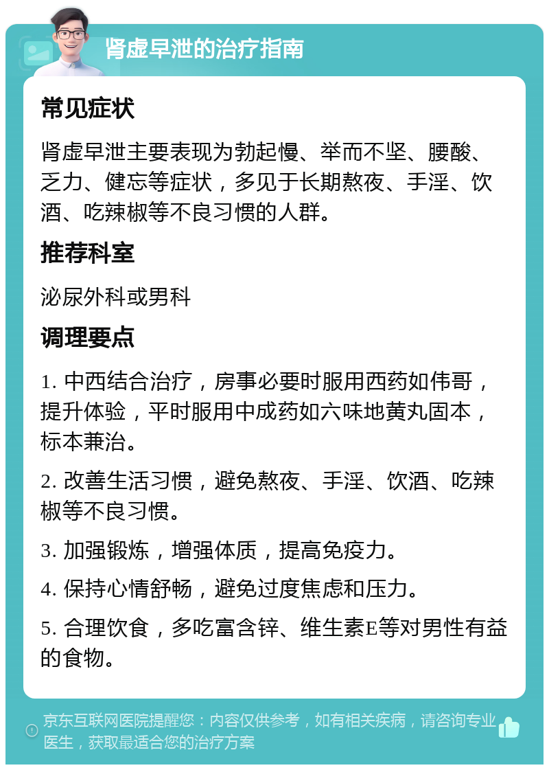 肾虚早泄的治疗指南 常见症状 肾虚早泄主要表现为勃起慢、举而不坚、腰酸、乏力、健忘等症状，多见于长期熬夜、手淫、饮酒、吃辣椒等不良习惯的人群。 推荐科室 泌尿外科或男科 调理要点 1. 中西结合治疗，房事必要时服用西药如伟哥，提升体验，平时服用中成药如六味地黄丸固本，标本兼治。 2. 改善生活习惯，避免熬夜、手淫、饮酒、吃辣椒等不良习惯。 3. 加强锻炼，增强体质，提高免疫力。 4. 保持心情舒畅，避免过度焦虑和压力。 5. 合理饮食，多吃富含锌、维生素E等对男性有益的食物。