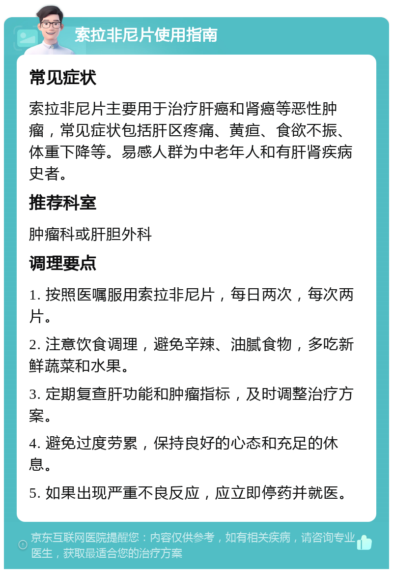 索拉非尼片使用指南 常见症状 索拉非尼片主要用于治疗肝癌和肾癌等恶性肿瘤，常见症状包括肝区疼痛、黄疸、食欲不振、体重下降等。易感人群为中老年人和有肝肾疾病史者。 推荐科室 肿瘤科或肝胆外科 调理要点 1. 按照医嘱服用索拉非尼片，每日两次，每次两片。 2. 注意饮食调理，避免辛辣、油腻食物，多吃新鲜蔬菜和水果。 3. 定期复查肝功能和肿瘤指标，及时调整治疗方案。 4. 避免过度劳累，保持良好的心态和充足的休息。 5. 如果出现严重不良反应，应立即停药并就医。