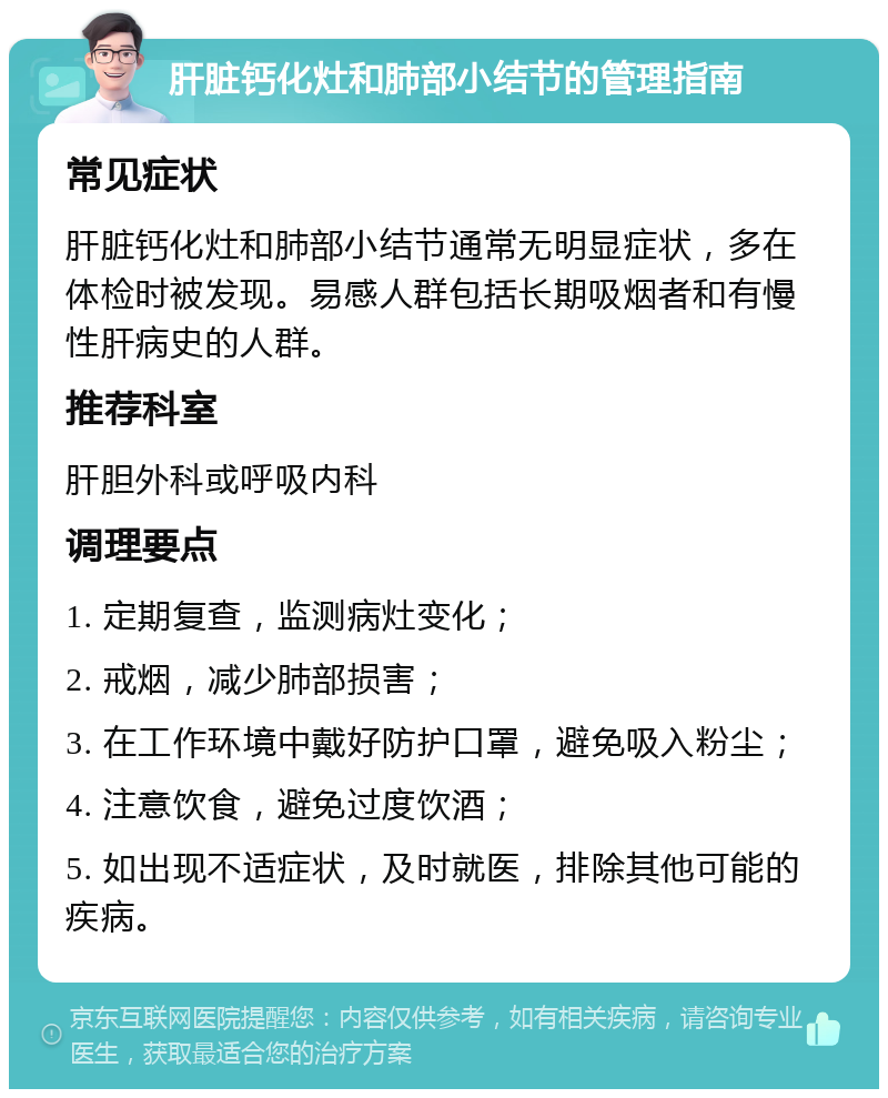 肝脏钙化灶和肺部小结节的管理指南 常见症状 肝脏钙化灶和肺部小结节通常无明显症状，多在体检时被发现。易感人群包括长期吸烟者和有慢性肝病史的人群。 推荐科室 肝胆外科或呼吸内科 调理要点 1. 定期复查，监测病灶变化； 2. 戒烟，减少肺部损害； 3. 在工作环境中戴好防护口罩，避免吸入粉尘； 4. 注意饮食，避免过度饮酒； 5. 如出现不适症状，及时就医，排除其他可能的疾病。