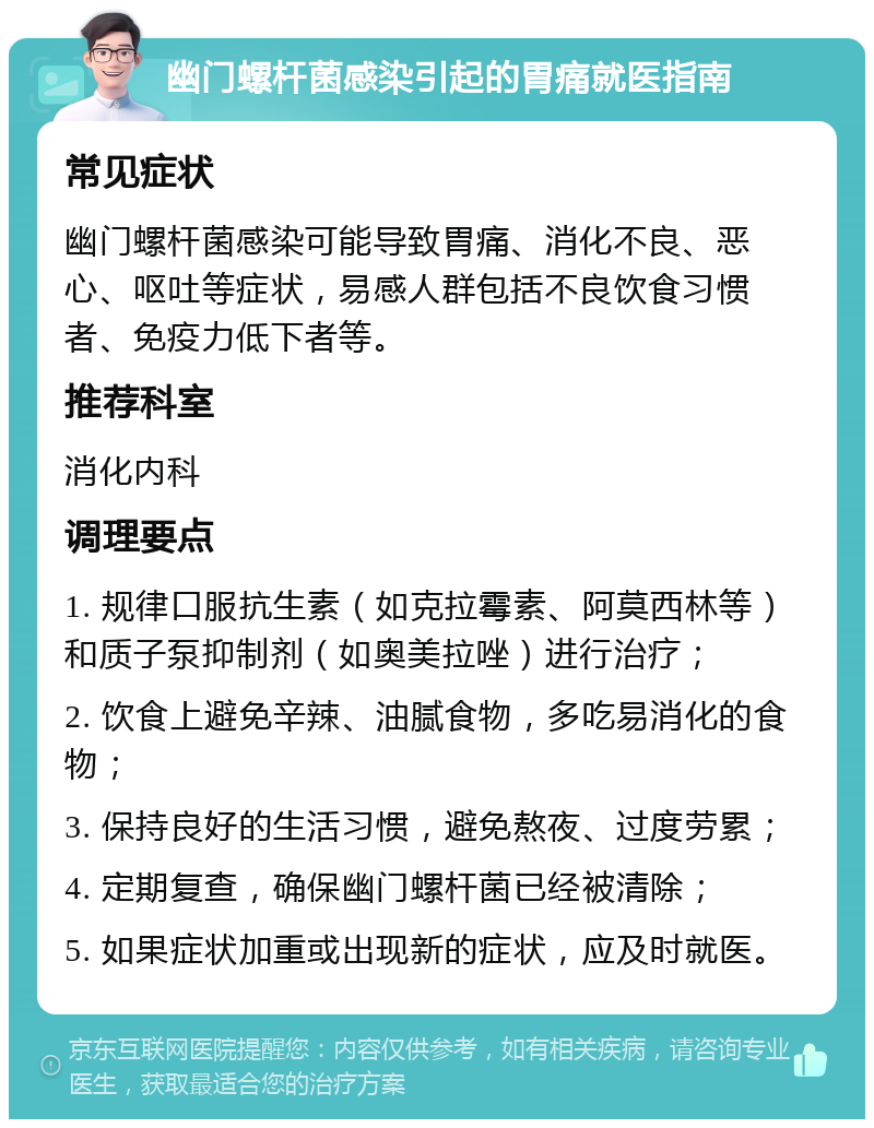 幽门螺杆菌感染引起的胃痛就医指南 常见症状 幽门螺杆菌感染可能导致胃痛、消化不良、恶心、呕吐等症状，易感人群包括不良饮食习惯者、免疫力低下者等。 推荐科室 消化内科 调理要点 1. 规律口服抗生素（如克拉霉素、阿莫西林等）和质子泵抑制剂（如奥美拉唑）进行治疗； 2. 饮食上避免辛辣、油腻食物，多吃易消化的食物； 3. 保持良好的生活习惯，避免熬夜、过度劳累； 4. 定期复查，确保幽门螺杆菌已经被清除； 5. 如果症状加重或出现新的症状，应及时就医。