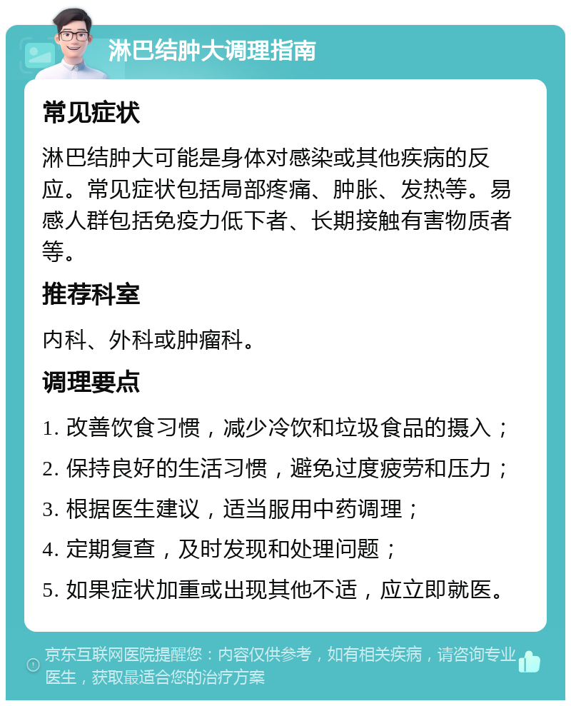 淋巴结肿大调理指南 常见症状 淋巴结肿大可能是身体对感染或其他疾病的反应。常见症状包括局部疼痛、肿胀、发热等。易感人群包括免疫力低下者、长期接触有害物质者等。 推荐科室 内科、外科或肿瘤科。 调理要点 1. 改善饮食习惯，减少冷饮和垃圾食品的摄入； 2. 保持良好的生活习惯，避免过度疲劳和压力； 3. 根据医生建议，适当服用中药调理； 4. 定期复查，及时发现和处理问题； 5. 如果症状加重或出现其他不适，应立即就医。