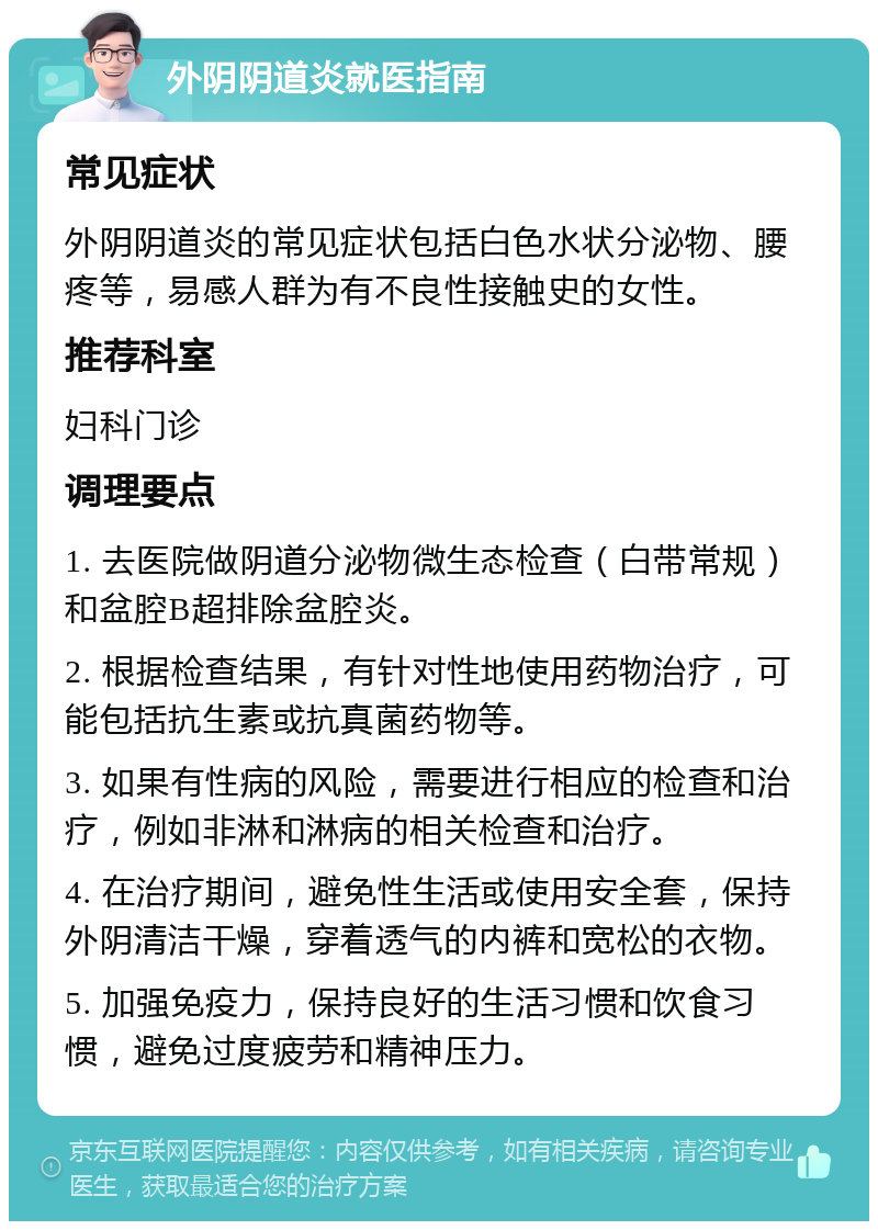 外阴阴道炎就医指南 常见症状 外阴阴道炎的常见症状包括白色水状分泌物、腰疼等，易感人群为有不良性接触史的女性。 推荐科室 妇科门诊 调理要点 1. 去医院做阴道分泌物微生态检查（白带常规）和盆腔B超排除盆腔炎。 2. 根据检查结果，有针对性地使用药物治疗，可能包括抗生素或抗真菌药物等。 3. 如果有性病的风险，需要进行相应的检查和治疗，例如非淋和淋病的相关检查和治疗。 4. 在治疗期间，避免性生活或使用安全套，保持外阴清洁干燥，穿着透气的内裤和宽松的衣物。 5. 加强免疫力，保持良好的生活习惯和饮食习惯，避免过度疲劳和精神压力。