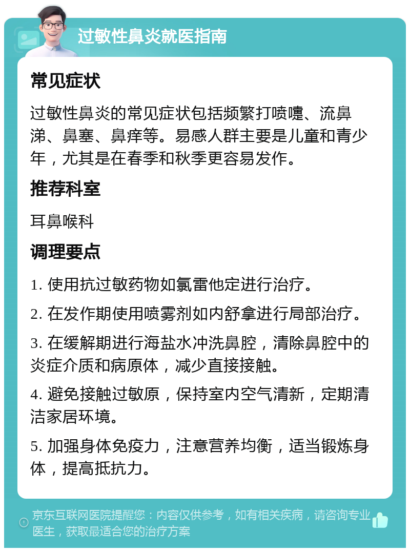 过敏性鼻炎就医指南 常见症状 过敏性鼻炎的常见症状包括频繁打喷嚏、流鼻涕、鼻塞、鼻痒等。易感人群主要是儿童和青少年，尤其是在春季和秋季更容易发作。 推荐科室 耳鼻喉科 调理要点 1. 使用抗过敏药物如氯雷他定进行治疗。 2. 在发作期使用喷雾剂如内舒拿进行局部治疗。 3. 在缓解期进行海盐水冲洗鼻腔，清除鼻腔中的炎症介质和病原体，减少直接接触。 4. 避免接触过敏原，保持室内空气清新，定期清洁家居环境。 5. 加强身体免疫力，注意营养均衡，适当锻炼身体，提高抵抗力。