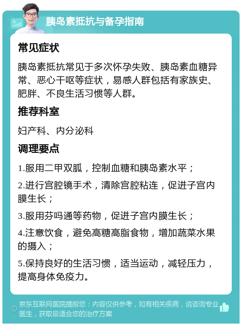 胰岛素抵抗与备孕指南 常见症状 胰岛素抵抗常见于多次怀孕失败、胰岛素血糖异常、恶心干呕等症状，易感人群包括有家族史、肥胖、不良生活习惯等人群。 推荐科室 妇产科、内分泌科 调理要点 1.服用二甲双胍，控制血糖和胰岛素水平； 2.进行宫腔镜手术，清除宫腔粘连，促进子宫内膜生长； 3.服用芬吗通等药物，促进子宫内膜生长； 4.注意饮食，避免高糖高脂食物，增加蔬菜水果的摄入； 5.保持良好的生活习惯，适当运动，减轻压力，提高身体免疫力。