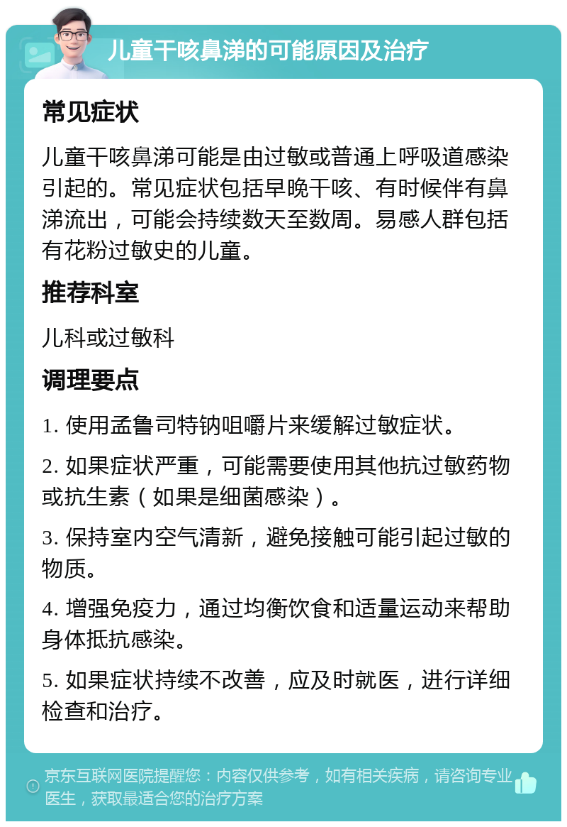 儿童干咳鼻涕的可能原因及治疗 常见症状 儿童干咳鼻涕可能是由过敏或普通上呼吸道感染引起的。常见症状包括早晚干咳、有时候伴有鼻涕流出，可能会持续数天至数周。易感人群包括有花粉过敏史的儿童。 推荐科室 儿科或过敏科 调理要点 1. 使用孟鲁司特钠咀嚼片来缓解过敏症状。 2. 如果症状严重，可能需要使用其他抗过敏药物或抗生素（如果是细菌感染）。 3. 保持室内空气清新，避免接触可能引起过敏的物质。 4. 增强免疫力，通过均衡饮食和适量运动来帮助身体抵抗感染。 5. 如果症状持续不改善，应及时就医，进行详细检查和治疗。