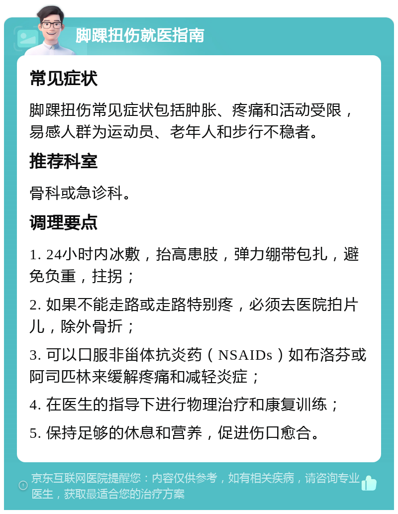 脚踝扭伤就医指南 常见症状 脚踝扭伤常见症状包括肿胀、疼痛和活动受限，易感人群为运动员、老年人和步行不稳者。 推荐科室 骨科或急诊科。 调理要点 1. 24小时内冰敷，抬高患肢，弹力绷带包扎，避免负重，拄拐； 2. 如果不能走路或走路特别疼，必须去医院拍片儿，除外骨折； 3. 可以口服非甾体抗炎药（NSAIDs）如布洛芬或阿司匹林来缓解疼痛和减轻炎症； 4. 在医生的指导下进行物理治疗和康复训练； 5. 保持足够的休息和营养，促进伤口愈合。