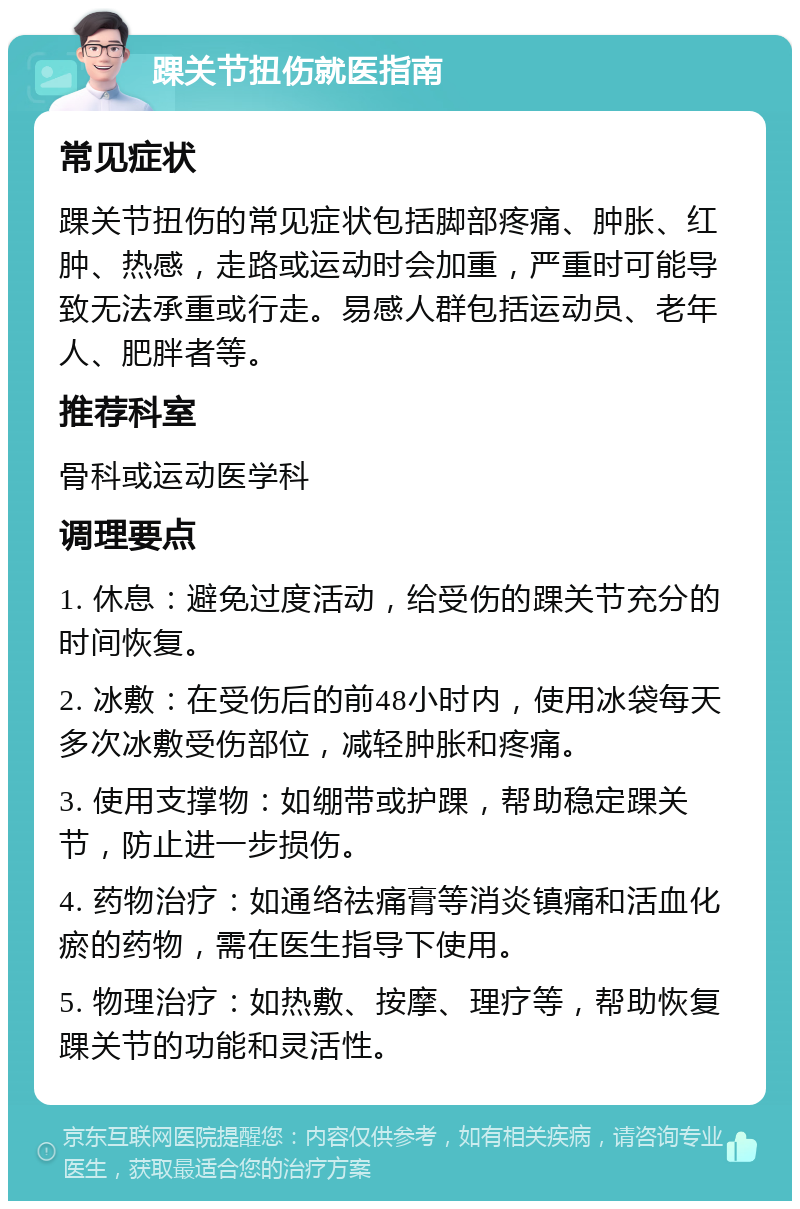 踝关节扭伤就医指南 常见症状 踝关节扭伤的常见症状包括脚部疼痛、肿胀、红肿、热感，走路或运动时会加重，严重时可能导致无法承重或行走。易感人群包括运动员、老年人、肥胖者等。 推荐科室 骨科或运动医学科 调理要点 1. 休息：避免过度活动，给受伤的踝关节充分的时间恢复。 2. 冰敷：在受伤后的前48小时内，使用冰袋每天多次冰敷受伤部位，减轻肿胀和疼痛。 3. 使用支撑物：如绷带或护踝，帮助稳定踝关节，防止进一步损伤。 4. 药物治疗：如通络祛痛膏等消炎镇痛和活血化瘀的药物，需在医生指导下使用。 5. 物理治疗：如热敷、按摩、理疗等，帮助恢复踝关节的功能和灵活性。