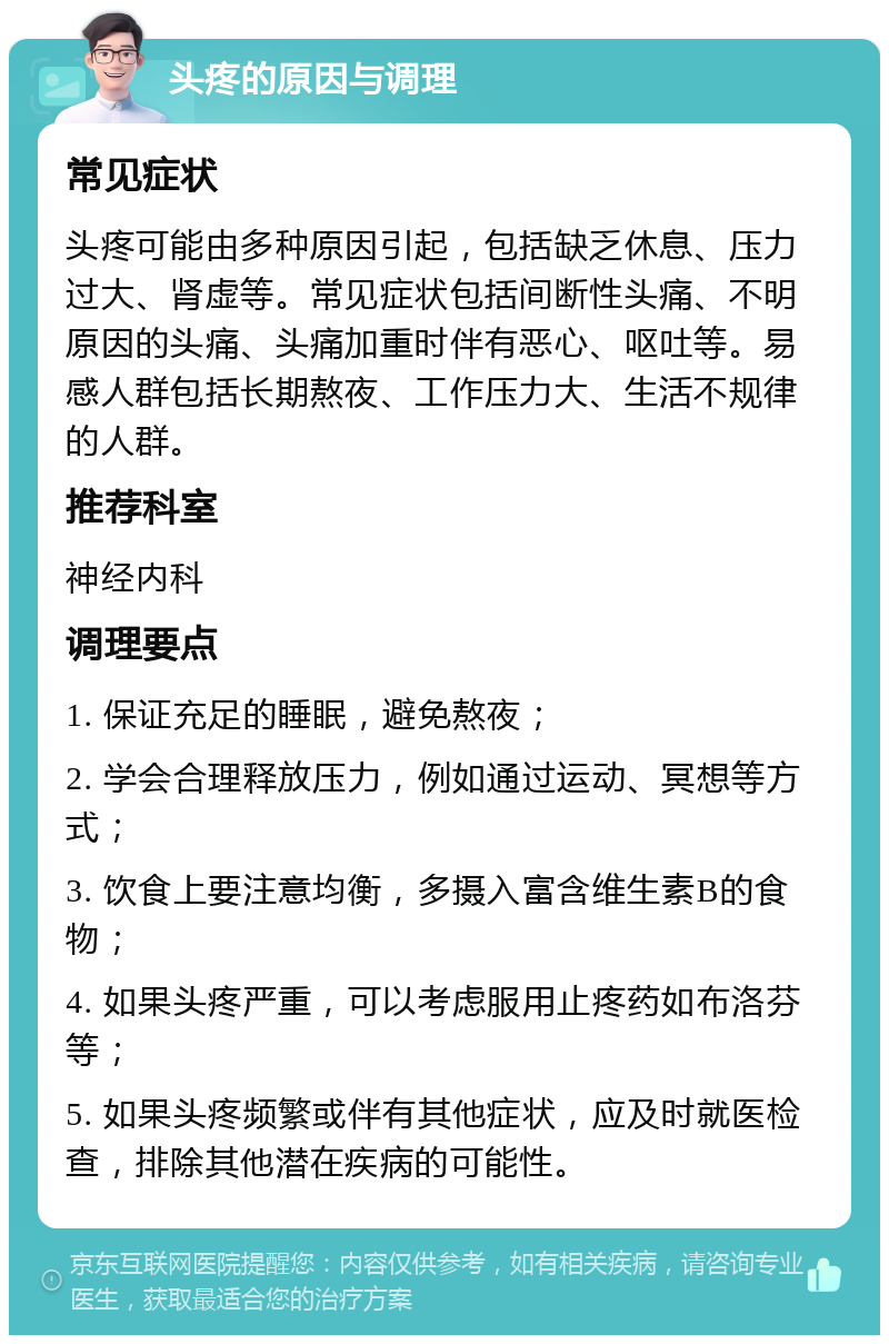 头疼的原因与调理 常见症状 头疼可能由多种原因引起，包括缺乏休息、压力过大、肾虚等。常见症状包括间断性头痛、不明原因的头痛、头痛加重时伴有恶心、呕吐等。易感人群包括长期熬夜、工作压力大、生活不规律的人群。 推荐科室 神经内科 调理要点 1. 保证充足的睡眠，避免熬夜； 2. 学会合理释放压力，例如通过运动、冥想等方式； 3. 饮食上要注意均衡，多摄入富含维生素B的食物； 4. 如果头疼严重，可以考虑服用止疼药如布洛芬等； 5. 如果头疼频繁或伴有其他症状，应及时就医检查，排除其他潜在疾病的可能性。