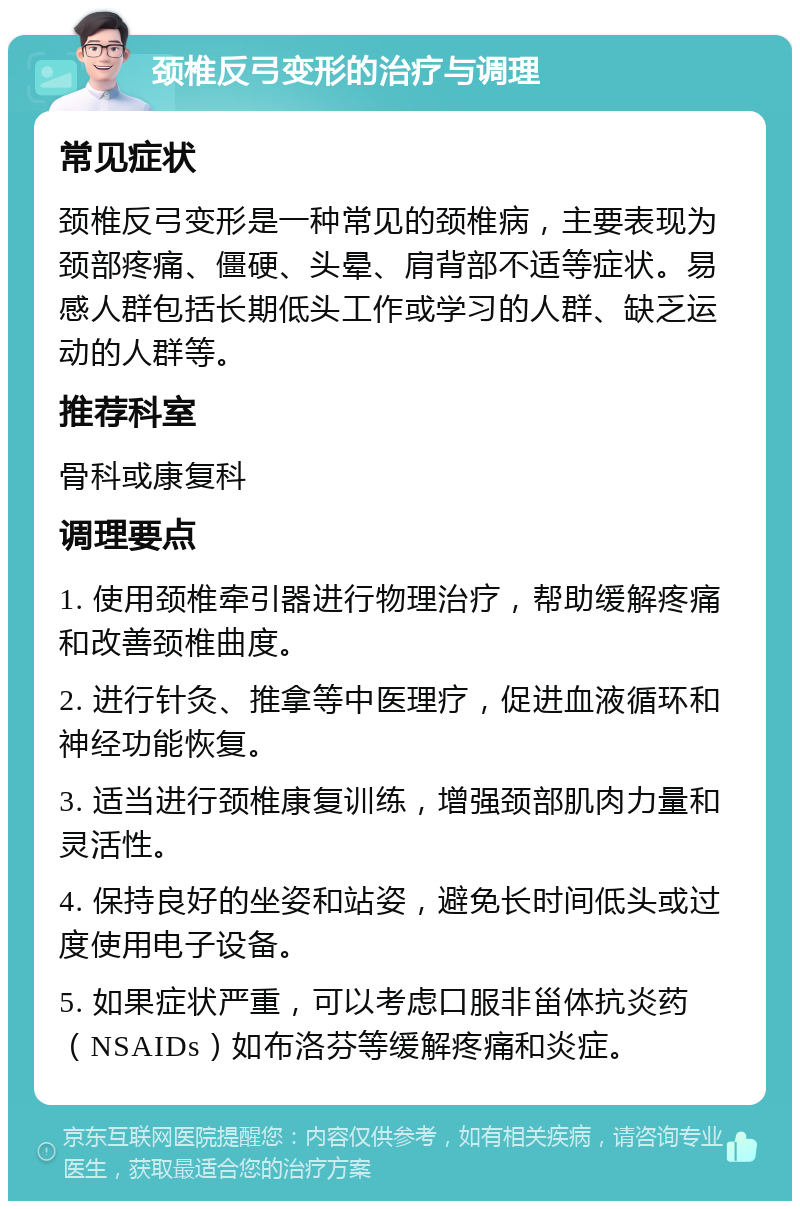 颈椎反弓变形的治疗与调理 常见症状 颈椎反弓变形是一种常见的颈椎病，主要表现为颈部疼痛、僵硬、头晕、肩背部不适等症状。易感人群包括长期低头工作或学习的人群、缺乏运动的人群等。 推荐科室 骨科或康复科 调理要点 1. 使用颈椎牵引器进行物理治疗，帮助缓解疼痛和改善颈椎曲度。 2. 进行针灸、推拿等中医理疗，促进血液循环和神经功能恢复。 3. 适当进行颈椎康复训练，增强颈部肌肉力量和灵活性。 4. 保持良好的坐姿和站姿，避免长时间低头或过度使用电子设备。 5. 如果症状严重，可以考虑口服非甾体抗炎药（NSAIDs）如布洛芬等缓解疼痛和炎症。