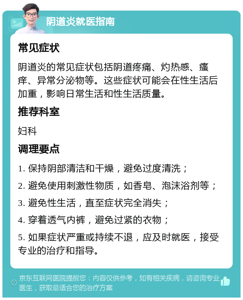 阴道炎就医指南 常见症状 阴道炎的常见症状包括阴道疼痛、灼热感、瘙痒、异常分泌物等。这些症状可能会在性生活后加重，影响日常生活和性生活质量。 推荐科室 妇科 调理要点 1. 保持阴部清洁和干燥，避免过度清洗； 2. 避免使用刺激性物质，如香皂、泡沫浴剂等； 3. 避免性生活，直至症状完全消失； 4. 穿着透气内裤，避免过紧的衣物； 5. 如果症状严重或持续不退，应及时就医，接受专业的治疗和指导。