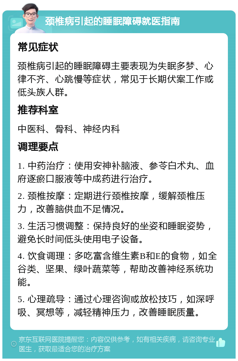 颈椎病引起的睡眠障碍就医指南 常见症状 颈椎病引起的睡眠障碍主要表现为失眠多梦、心律不齐、心跳慢等症状，常见于长期伏案工作或低头族人群。 推荐科室 中医科、骨科、神经内科 调理要点 1. 中药治疗：使用安神补脑液、参苓白术丸、血府逐瘀口服液等中成药进行治疗。 2. 颈椎按摩：定期进行颈椎按摩，缓解颈椎压力，改善脑供血不足情况。 3. 生活习惯调整：保持良好的坐姿和睡眠姿势，避免长时间低头使用电子设备。 4. 饮食调理：多吃富含维生素B和E的食物，如全谷类、坚果、绿叶蔬菜等，帮助改善神经系统功能。 5. 心理疏导：通过心理咨询或放松技巧，如深呼吸、冥想等，减轻精神压力，改善睡眠质量。