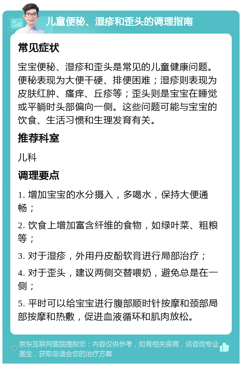 儿童便秘、湿疹和歪头的调理指南 常见症状 宝宝便秘、湿疹和歪头是常见的儿童健康问题。便秘表现为大便干硬、排便困难；湿疹则表现为皮肤红肿、瘙痒、丘疹等；歪头则是宝宝在睡觉或平躺时头部偏向一侧。这些问题可能与宝宝的饮食、生活习惯和生理发育有关。 推荐科室 儿科 调理要点 1. 增加宝宝的水分摄入，多喝水，保持大便通畅； 2. 饮食上增加富含纤维的食物，如绿叶菜、粗粮等； 3. 对于湿疹，外用丹皮酚软膏进行局部治疗； 4. 对于歪头，建议两侧交替喂奶，避免总是在一侧； 5. 平时可以给宝宝进行腹部顺时针按摩和颈部局部按摩和热敷，促进血液循环和肌肉放松。