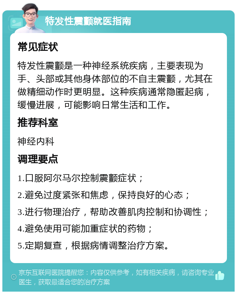 特发性震颤就医指南 常见症状 特发性震颤是一种神经系统疾病，主要表现为手、头部或其他身体部位的不自主震颤，尤其在做精细动作时更明显。这种疾病通常隐匿起病，缓慢进展，可能影响日常生活和工作。 推荐科室 神经内科 调理要点 1.口服阿尔马尔控制震颤症状； 2.避免过度紧张和焦虑，保持良好的心态； 3.进行物理治疗，帮助改善肌肉控制和协调性； 4.避免使用可能加重症状的药物； 5.定期复查，根据病情调整治疗方案。