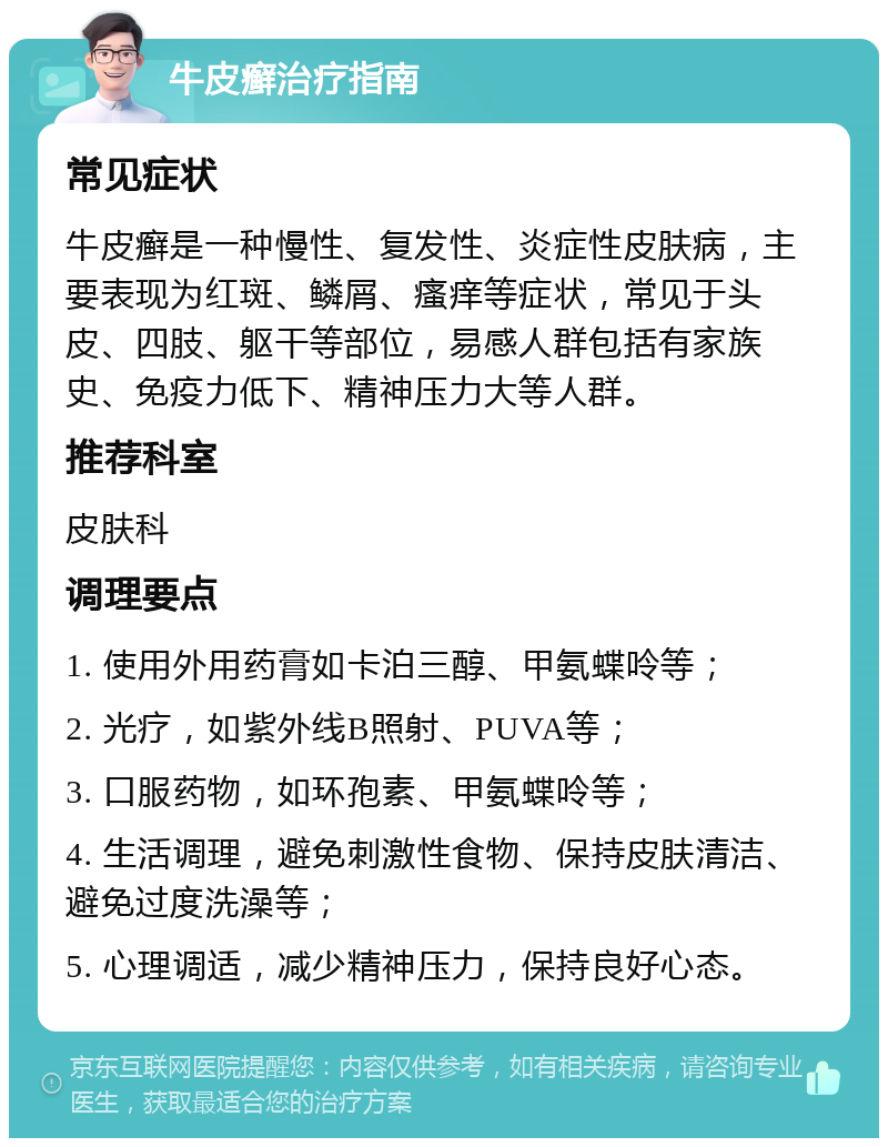 牛皮癣治疗指南 常见症状 牛皮癣是一种慢性、复发性、炎症性皮肤病，主要表现为红斑、鳞屑、瘙痒等症状，常见于头皮、四肢、躯干等部位，易感人群包括有家族史、免疫力低下、精神压力大等人群。 推荐科室 皮肤科 调理要点 1. 使用外用药膏如卡泊三醇、甲氨蝶呤等； 2. 光疗，如紫外线B照射、PUVA等； 3. 口服药物，如环孢素、甲氨蝶呤等； 4. 生活调理，避免刺激性食物、保持皮肤清洁、避免过度洗澡等； 5. 心理调适，减少精神压力，保持良好心态。