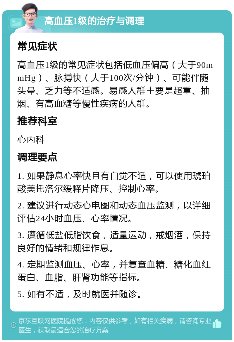 高血压1级的治疗与调理 常见症状 高血压1级的常见症状包括低血压偏高（大于90mmHg）、脉搏快（大于100次/分钟）、可能伴随头晕、乏力等不适感。易感人群主要是超重、抽烟、有高血糖等慢性疾病的人群。 推荐科室 心内科 调理要点 1. 如果静息心率快且有自觉不适，可以使用琥珀酸美托洛尔缓释片降压、控制心率。 2. 建议进行动态心电图和动态血压监测，以详细评估24小时血压、心率情况。 3. 遵循低盐低脂饮食，适量运动，戒烟酒，保持良好的情绪和规律作息。 4. 定期监测血压、心率，并复查血糖、糖化血红蛋白、血脂、肝肾功能等指标。 5. 如有不适，及时就医并随诊。