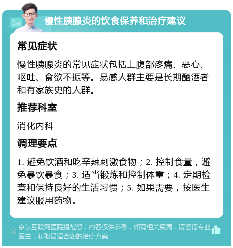 慢性胰腺炎的饮食保养和治疗建议 常见症状 慢性胰腺炎的常见症状包括上腹部疼痛、恶心、呕吐、食欲不振等。易感人群主要是长期酗酒者和有家族史的人群。 推荐科室 消化内科 调理要点 1. 避免饮酒和吃辛辣刺激食物；2. 控制食量，避免暴饮暴食；3. 适当锻炼和控制体重；4. 定期检查和保持良好的生活习惯；5. 如果需要，按医生建议服用药物。