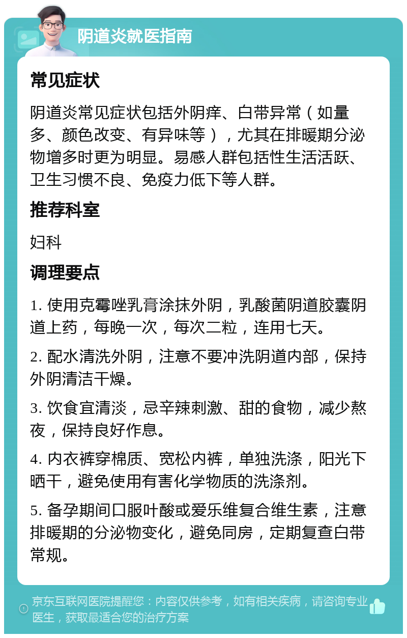 阴道炎就医指南 常见症状 阴道炎常见症状包括外阴痒、白带异常（如量多、颜色改变、有异味等），尤其在排暖期分泌物增多时更为明显。易感人群包括性生活活跃、卫生习惯不良、免疫力低下等人群。 推荐科室 妇科 调理要点 1. 使用克霉唑乳膏涂抹外阴，乳酸菌阴道胶囊阴道上药，每晚一次，每次二粒，连用七天。 2. 配水清洗外阴，注意不要冲洗阴道内部，保持外阴清洁干燥。 3. 饮食宜清淡，忌辛辣刺激、甜的食物，减少熬夜，保持良好作息。 4. 内衣裤穿棉质、宽松内裤，单独洗涤，阳光下晒干，避免使用有害化学物质的洗涤剂。 5. 备孕期间口服叶酸或爱乐维复合维生素，注意排暖期的分泌物变化，避免同房，定期复查白带常规。