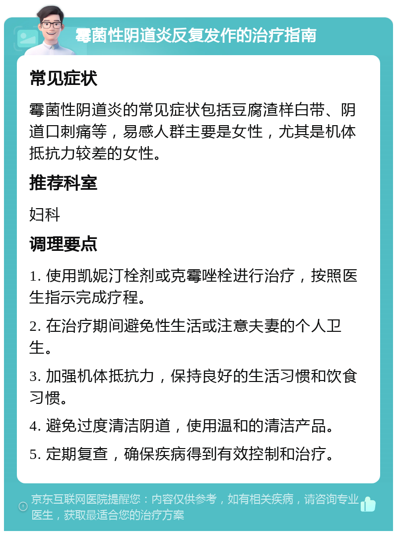 霉菌性阴道炎反复发作的治疗指南 常见症状 霉菌性阴道炎的常见症状包括豆腐渣样白带、阴道口刺痛等，易感人群主要是女性，尤其是机体抵抗力较差的女性。 推荐科室 妇科 调理要点 1. 使用凯妮汀栓剂或克霉唑栓进行治疗，按照医生指示完成疗程。 2. 在治疗期间避免性生活或注意夫妻的个人卫生。 3. 加强机体抵抗力，保持良好的生活习惯和饮食习惯。 4. 避免过度清洁阴道，使用温和的清洁产品。 5. 定期复查，确保疾病得到有效控制和治疗。