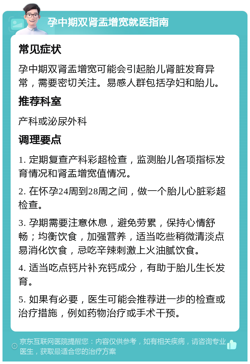 孕中期双肾盂增宽就医指南 常见症状 孕中期双肾盂增宽可能会引起胎儿肾脏发育异常，需要密切关注。易感人群包括孕妇和胎儿。 推荐科室 产科或泌尿外科 调理要点 1. 定期复查产科彩超检查，监测胎儿各项指标发育情况和肾盂增宽值情况。 2. 在怀孕24周到28周之间，做一个胎儿心脏彩超检查。 3. 孕期需要注意休息，避免劳累，保持心情舒畅；均衡饮食，加强营养，适当吃些稍微清淡点易消化饮食，忌吃辛辣刺激上火油腻饮食。 4. 适当吃点钙片补充钙成分，有助于胎儿生长发育。 5. 如果有必要，医生可能会推荐进一步的检查或治疗措施，例如药物治疗或手术干预。