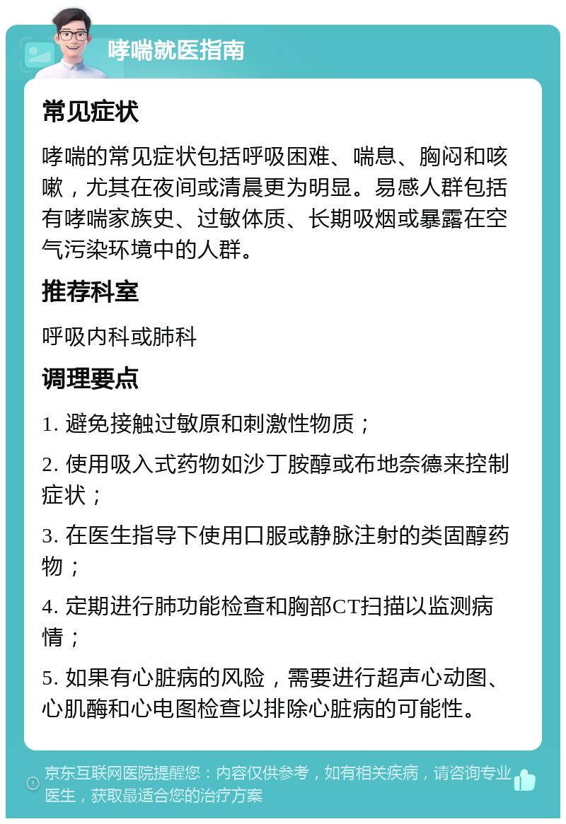 哮喘就医指南 常见症状 哮喘的常见症状包括呼吸困难、喘息、胸闷和咳嗽，尤其在夜间或清晨更为明显。易感人群包括有哮喘家族史、过敏体质、长期吸烟或暴露在空气污染环境中的人群。 推荐科室 呼吸内科或肺科 调理要点 1. 避免接触过敏原和刺激性物质； 2. 使用吸入式药物如沙丁胺醇或布地奈德来控制症状； 3. 在医生指导下使用口服或静脉注射的类固醇药物； 4. 定期进行肺功能检查和胸部CT扫描以监测病情； 5. 如果有心脏病的风险，需要进行超声心动图、心肌酶和心电图检查以排除心脏病的可能性。