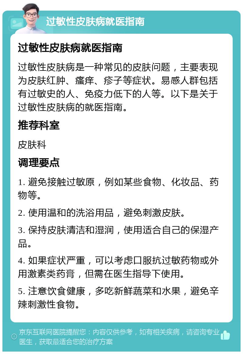 过敏性皮肤病就医指南 过敏性皮肤病就医指南 过敏性皮肤病是一种常见的皮肤问题，主要表现为皮肤红肿、瘙痒、疹子等症状。易感人群包括有过敏史的人、免疫力低下的人等。以下是关于过敏性皮肤病的就医指南。 推荐科室 皮肤科 调理要点 1. 避免接触过敏原，例如某些食物、化妆品、药物等。 2. 使用温和的洗浴用品，避免刺激皮肤。 3. 保持皮肤清洁和湿润，使用适合自己的保湿产品。 4. 如果症状严重，可以考虑口服抗过敏药物或外用激素类药膏，但需在医生指导下使用。 5. 注意饮食健康，多吃新鲜蔬菜和水果，避免辛辣刺激性食物。