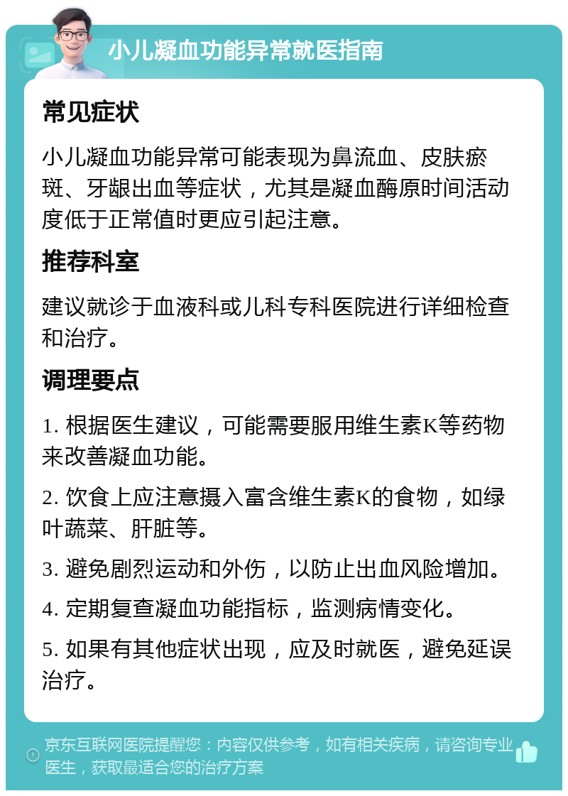 小儿凝血功能异常就医指南 常见症状 小儿凝血功能异常可能表现为鼻流血、皮肤瘀斑、牙龈出血等症状，尤其是凝血酶原时间活动度低于正常值时更应引起注意。 推荐科室 建议就诊于血液科或儿科专科医院进行详细检查和治疗。 调理要点 1. 根据医生建议，可能需要服用维生素K等药物来改善凝血功能。 2. 饮食上应注意摄入富含维生素K的食物，如绿叶蔬菜、肝脏等。 3. 避免剧烈运动和外伤，以防止出血风险增加。 4. 定期复查凝血功能指标，监测病情变化。 5. 如果有其他症状出现，应及时就医，避免延误治疗。