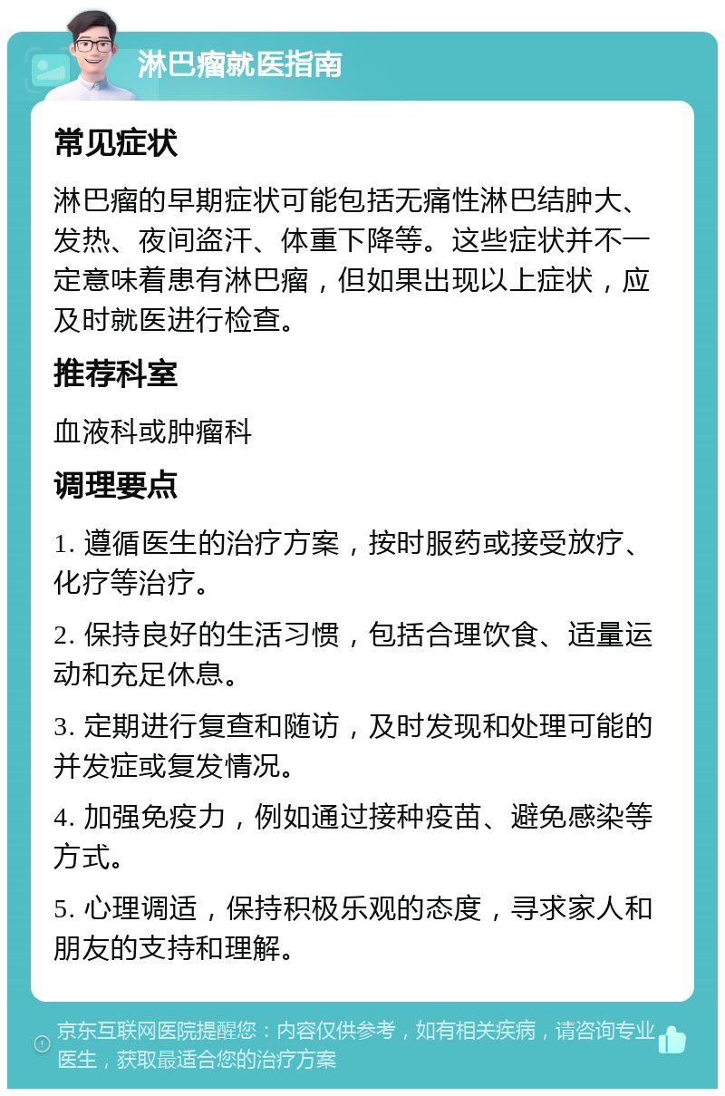 淋巴瘤就医指南 常见症状 淋巴瘤的早期症状可能包括无痛性淋巴结肿大、发热、夜间盗汗、体重下降等。这些症状并不一定意味着患有淋巴瘤，但如果出现以上症状，应及时就医进行检查。 推荐科室 血液科或肿瘤科 调理要点 1. 遵循医生的治疗方案，按时服药或接受放疗、化疗等治疗。 2. 保持良好的生活习惯，包括合理饮食、适量运动和充足休息。 3. 定期进行复查和随访，及时发现和处理可能的并发症或复发情况。 4. 加强免疫力，例如通过接种疫苗、避免感染等方式。 5. 心理调适，保持积极乐观的态度，寻求家人和朋友的支持和理解。