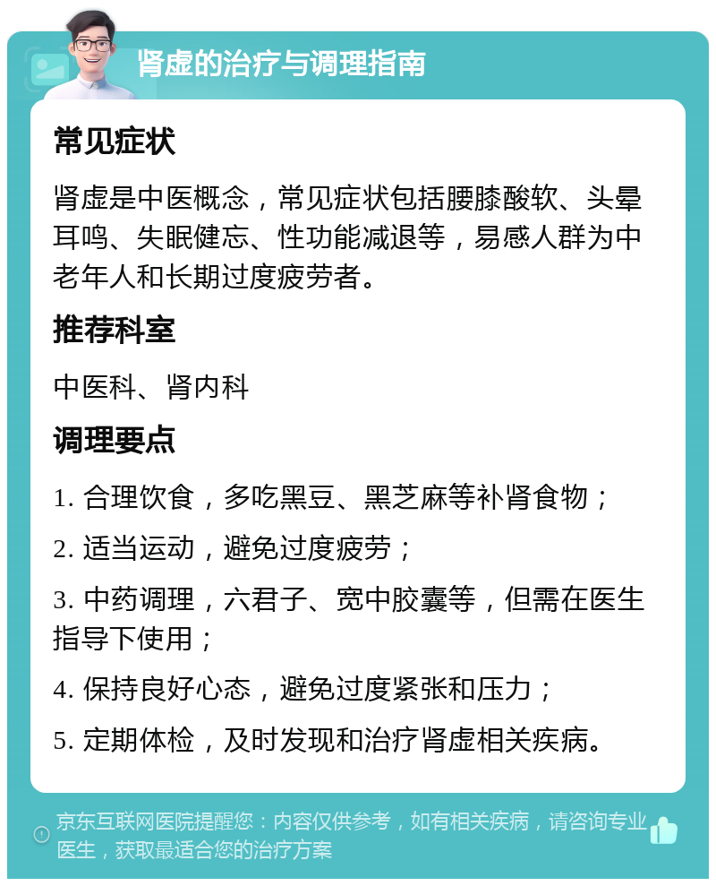 肾虚的治疗与调理指南 常见症状 肾虚是中医概念，常见症状包括腰膝酸软、头晕耳鸣、失眠健忘、性功能减退等，易感人群为中老年人和长期过度疲劳者。 推荐科室 中医科、肾内科 调理要点 1. 合理饮食，多吃黑豆、黑芝麻等补肾食物； 2. 适当运动，避免过度疲劳； 3. 中药调理，六君子、宽中胶囊等，但需在医生指导下使用； 4. 保持良好心态，避免过度紧张和压力； 5. 定期体检，及时发现和治疗肾虚相关疾病。