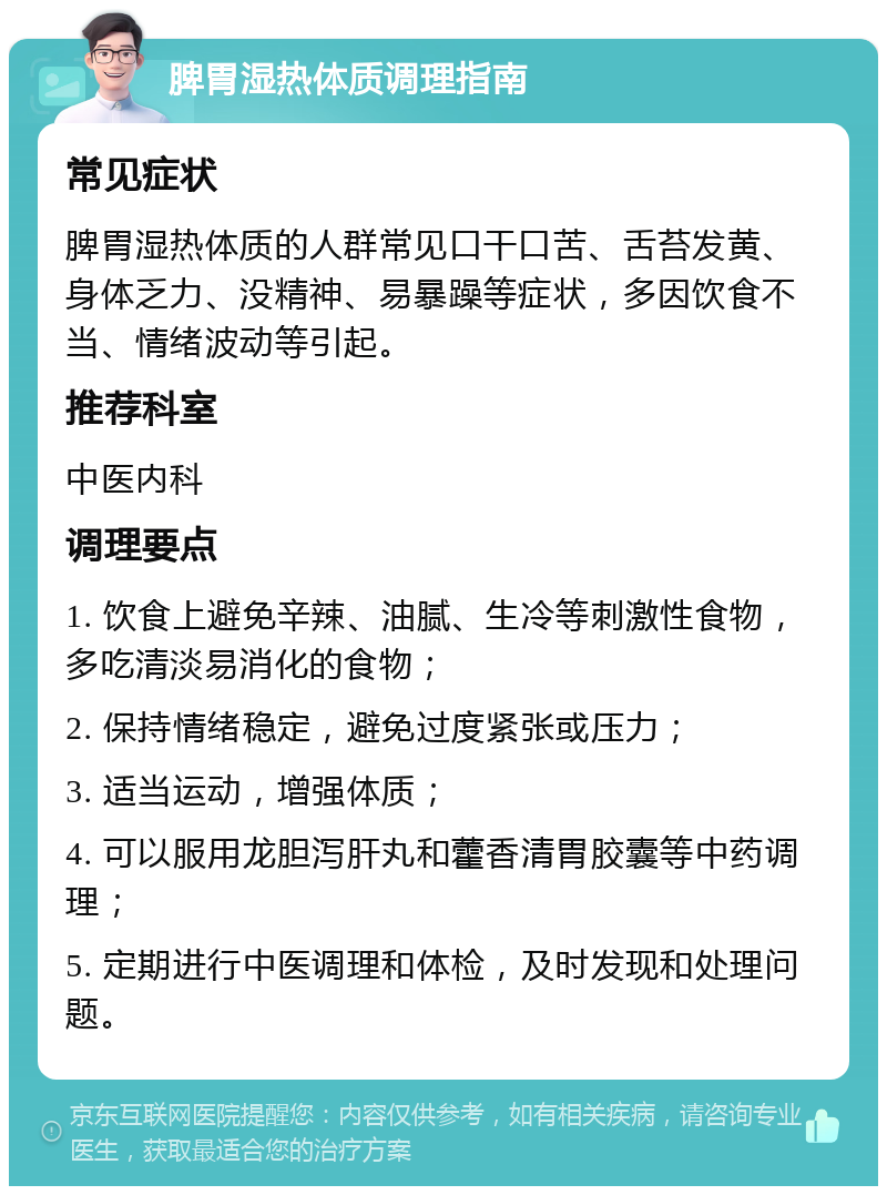 脾胃湿热体质调理指南 常见症状 脾胃湿热体质的人群常见口干口苦、舌苔发黄、身体乏力、没精神、易暴躁等症状，多因饮食不当、情绪波动等引起。 推荐科室 中医内科 调理要点 1. 饮食上避免辛辣、油腻、生冷等刺激性食物，多吃清淡易消化的食物； 2. 保持情绪稳定，避免过度紧张或压力； 3. 适当运动，增强体质； 4. 可以服用龙胆泻肝丸和藿香清胃胶囊等中药调理； 5. 定期进行中医调理和体检，及时发现和处理问题。