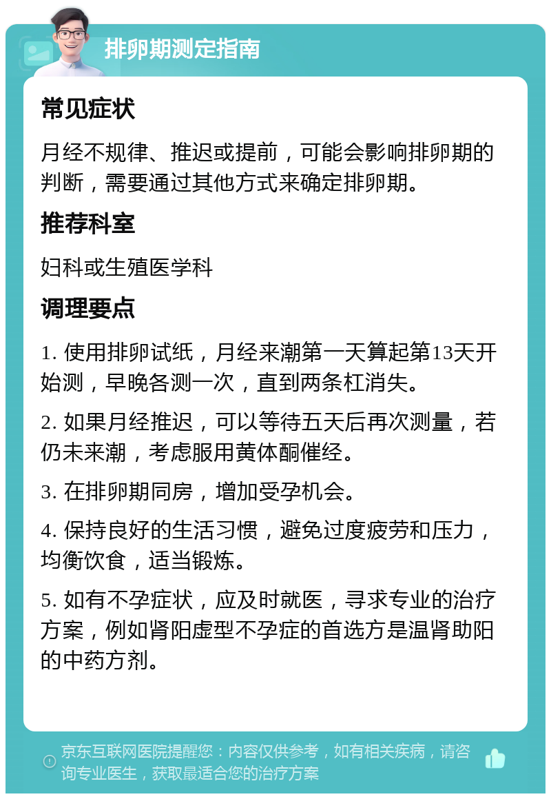 排卵期测定指南 常见症状 月经不规律、推迟或提前，可能会影响排卵期的判断，需要通过其他方式来确定排卵期。 推荐科室 妇科或生殖医学科 调理要点 1. 使用排卵试纸，月经来潮第一天算起第13天开始测，早晚各测一次，直到两条杠消失。 2. 如果月经推迟，可以等待五天后再次测量，若仍未来潮，考虑服用黄体酮催经。 3. 在排卵期同房，增加受孕机会。 4. 保持良好的生活习惯，避免过度疲劳和压力，均衡饮食，适当锻炼。 5. 如有不孕症状，应及时就医，寻求专业的治疗方案，例如肾阳虚型不孕症的首选方是温肾助阳的中药方剂。