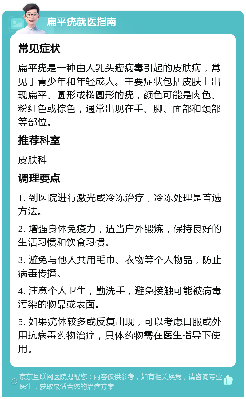 扁平疣就医指南 常见症状 扁平疣是一种由人乳头瘤病毒引起的皮肤病，常见于青少年和年轻成人。主要症状包括皮肤上出现扁平、圆形或椭圆形的疣，颜色可能是肉色、粉红色或棕色，通常出现在手、脚、面部和颈部等部位。 推荐科室 皮肤科 调理要点 1. 到医院进行激光或冷冻治疗，冷冻处理是首选方法。 2. 增强身体免疫力，适当户外锻炼，保持良好的生活习惯和饮食习惯。 3. 避免与他人共用毛巾、衣物等个人物品，防止病毒传播。 4. 注意个人卫生，勤洗手，避免接触可能被病毒污染的物品或表面。 5. 如果疣体较多或反复出现，可以考虑口服或外用抗病毒药物治疗，具体药物需在医生指导下使用。