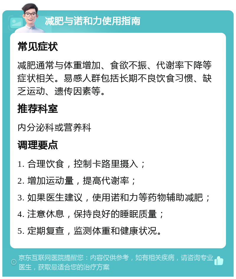 减肥与诺和力使用指南 常见症状 减肥通常与体重增加、食欲不振、代谢率下降等症状相关。易感人群包括长期不良饮食习惯、缺乏运动、遗传因素等。 推荐科室 内分泌科或营养科 调理要点 1. 合理饮食，控制卡路里摄入； 2. 增加运动量，提高代谢率； 3. 如果医生建议，使用诺和力等药物辅助减肥； 4. 注意休息，保持良好的睡眠质量； 5. 定期复查，监测体重和健康状况。