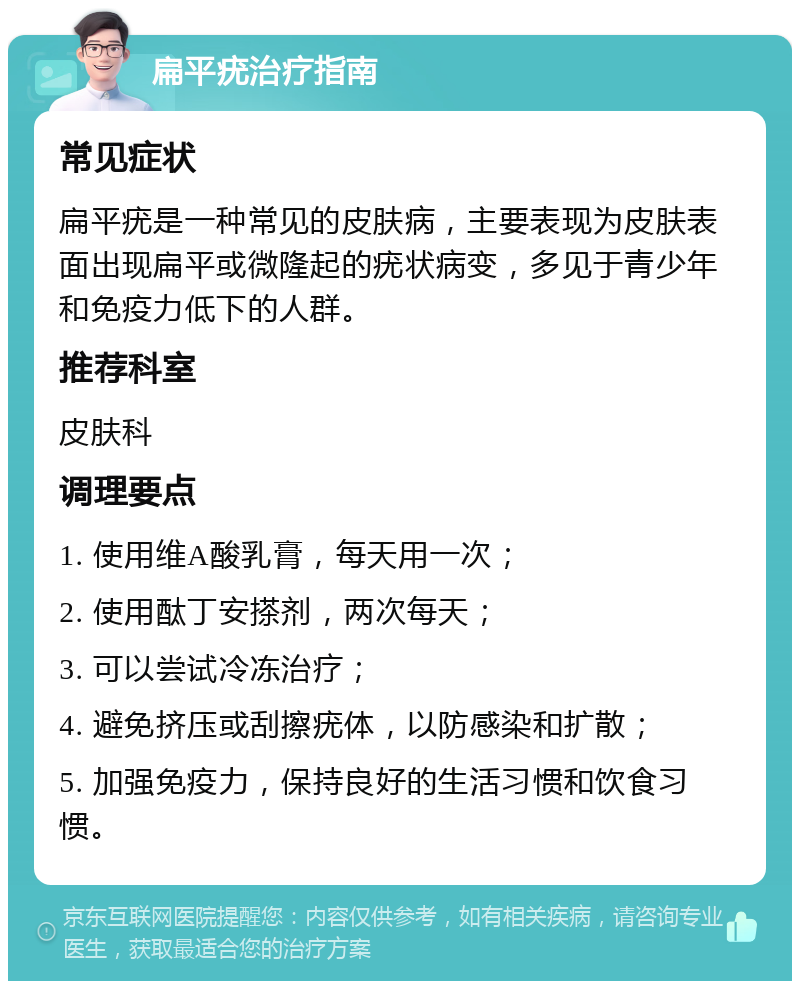 扁平疣治疗指南 常见症状 扁平疣是一种常见的皮肤病，主要表现为皮肤表面出现扁平或微隆起的疣状病变，多见于青少年和免疫力低下的人群。 推荐科室 皮肤科 调理要点 1. 使用维A酸乳膏，每天用一次； 2. 使用酞丁安搽剂，两次每天； 3. 可以尝试冷冻治疗； 4. 避免挤压或刮擦疣体，以防感染和扩散； 5. 加强免疫力，保持良好的生活习惯和饮食习惯。