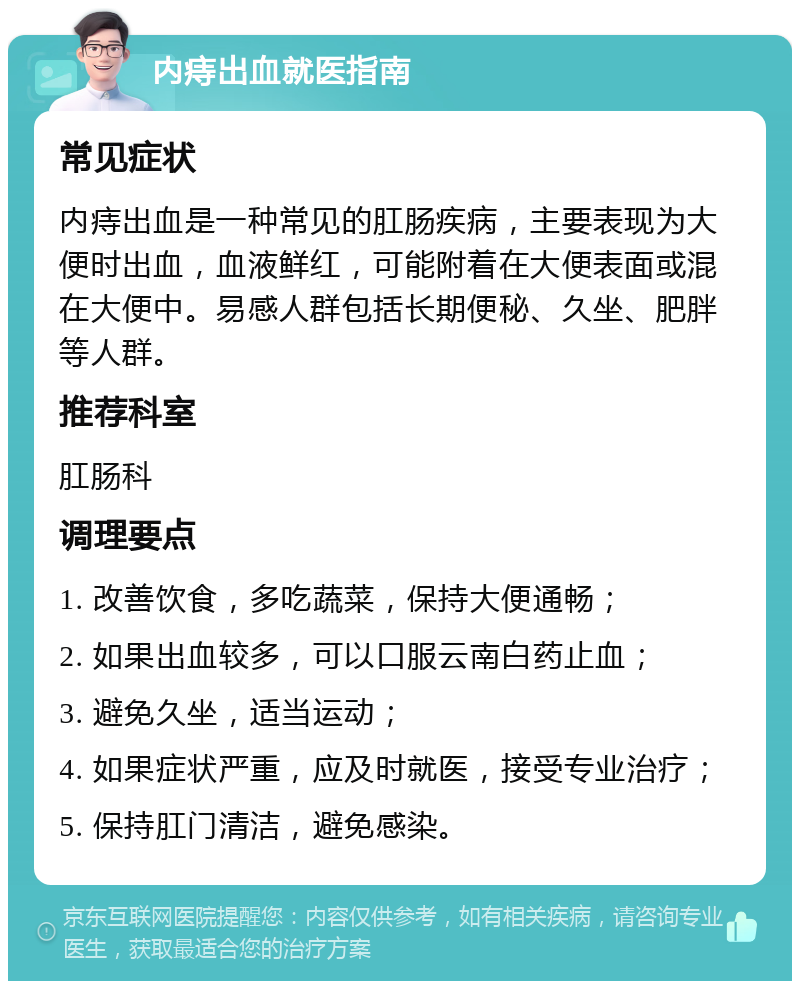 内痔出血就医指南 常见症状 内痔出血是一种常见的肛肠疾病，主要表现为大便时出血，血液鲜红，可能附着在大便表面或混在大便中。易感人群包括长期便秘、久坐、肥胖等人群。 推荐科室 肛肠科 调理要点 1. 改善饮食，多吃蔬菜，保持大便通畅； 2. 如果出血较多，可以口服云南白药止血； 3. 避免久坐，适当运动； 4. 如果症状严重，应及时就医，接受专业治疗； 5. 保持肛门清洁，避免感染。