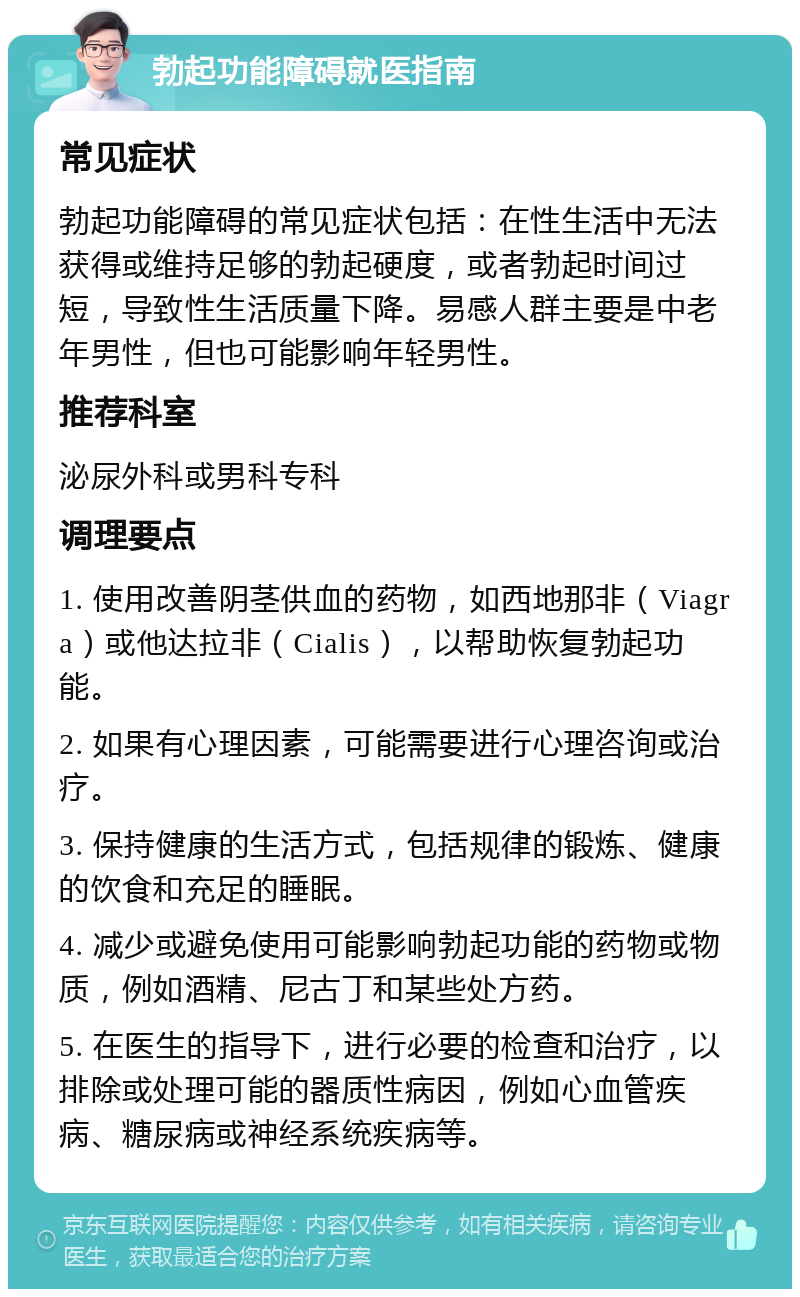 勃起功能障碍就医指南 常见症状 勃起功能障碍的常见症状包括：在性生活中无法获得或维持足够的勃起硬度，或者勃起时间过短，导致性生活质量下降。易感人群主要是中老年男性，但也可能影响年轻男性。 推荐科室 泌尿外科或男科专科 调理要点 1. 使用改善阴茎供血的药物，如西地那非（Viagra）或他达拉非（Cialis），以帮助恢复勃起功能。 2. 如果有心理因素，可能需要进行心理咨询或治疗。 3. 保持健康的生活方式，包括规律的锻炼、健康的饮食和充足的睡眠。 4. 减少或避免使用可能影响勃起功能的药物或物质，例如酒精、尼古丁和某些处方药。 5. 在医生的指导下，进行必要的检查和治疗，以排除或处理可能的器质性病因，例如心血管疾病、糖尿病或神经系统疾病等。