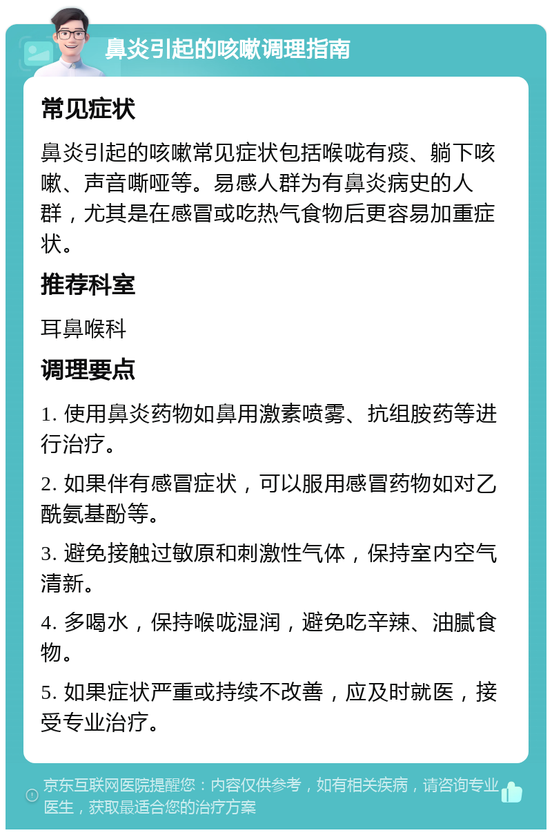 鼻炎引起的咳嗽调理指南 常见症状 鼻炎引起的咳嗽常见症状包括喉咙有痰、躺下咳嗽、声音嘶哑等。易感人群为有鼻炎病史的人群，尤其是在感冒或吃热气食物后更容易加重症状。 推荐科室 耳鼻喉科 调理要点 1. 使用鼻炎药物如鼻用激素喷雾、抗组胺药等进行治疗。 2. 如果伴有感冒症状，可以服用感冒药物如对乙酰氨基酚等。 3. 避免接触过敏原和刺激性气体，保持室内空气清新。 4. 多喝水，保持喉咙湿润，避免吃辛辣、油腻食物。 5. 如果症状严重或持续不改善，应及时就医，接受专业治疗。