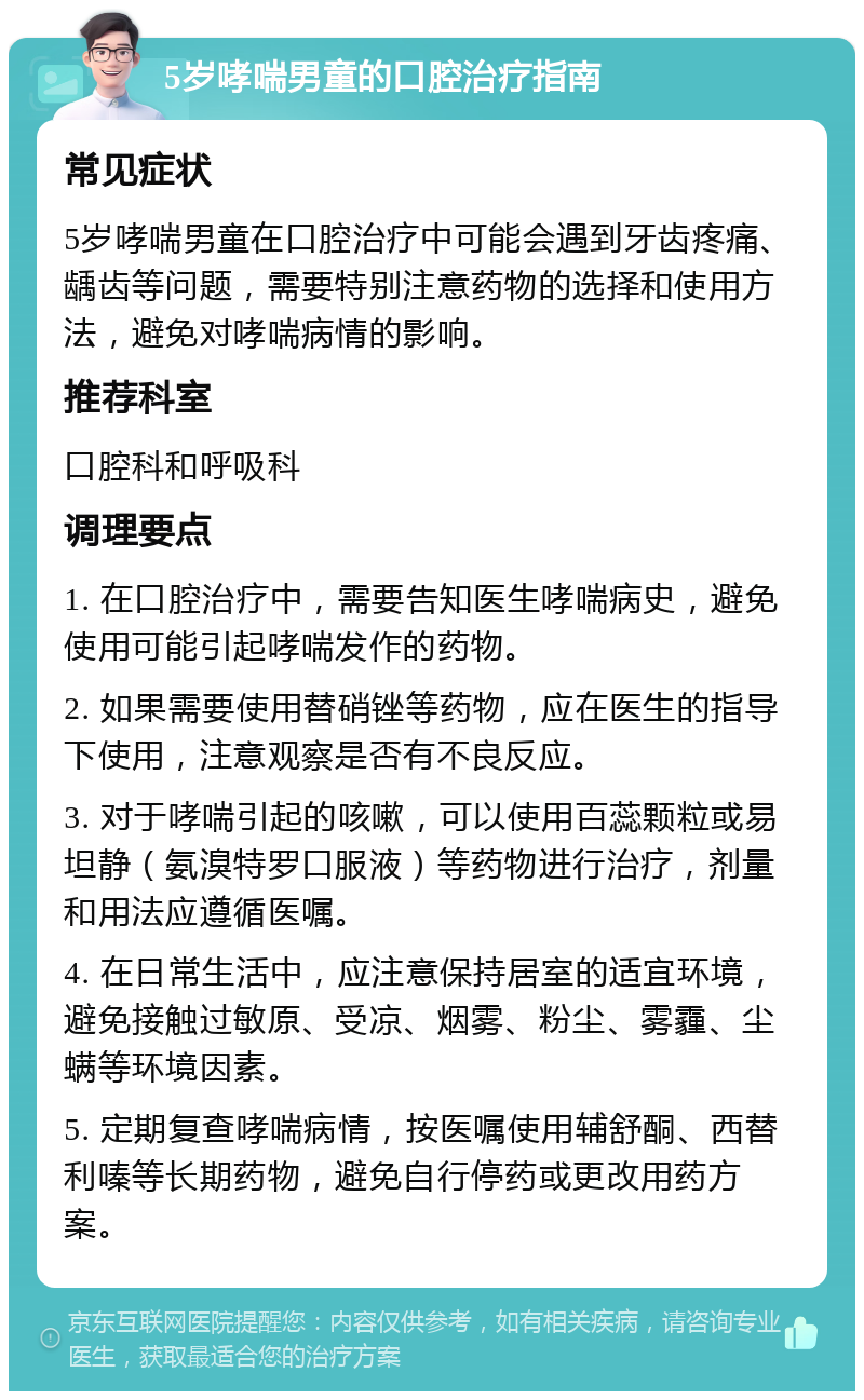 5岁哮喘男童的口腔治疗指南 常见症状 5岁哮喘男童在口腔治疗中可能会遇到牙齿疼痛、龋齿等问题，需要特别注意药物的选择和使用方法，避免对哮喘病情的影响。 推荐科室 口腔科和呼吸科 调理要点 1. 在口腔治疗中，需要告知医生哮喘病史，避免使用可能引起哮喘发作的药物。 2. 如果需要使用替硝锉等药物，应在医生的指导下使用，注意观察是否有不良反应。 3. 对于哮喘引起的咳嗽，可以使用百蕊颗粒或易坦静（氨溴特罗口服液）等药物进行治疗，剂量和用法应遵循医嘱。 4. 在日常生活中，应注意保持居室的适宜环境，避免接触过敏原、受凉、烟雾、粉尘、雾霾、尘螨等环境因素。 5. 定期复查哮喘病情，按医嘱使用辅舒酮、西替利嗪等长期药物，避免自行停药或更改用药方案。